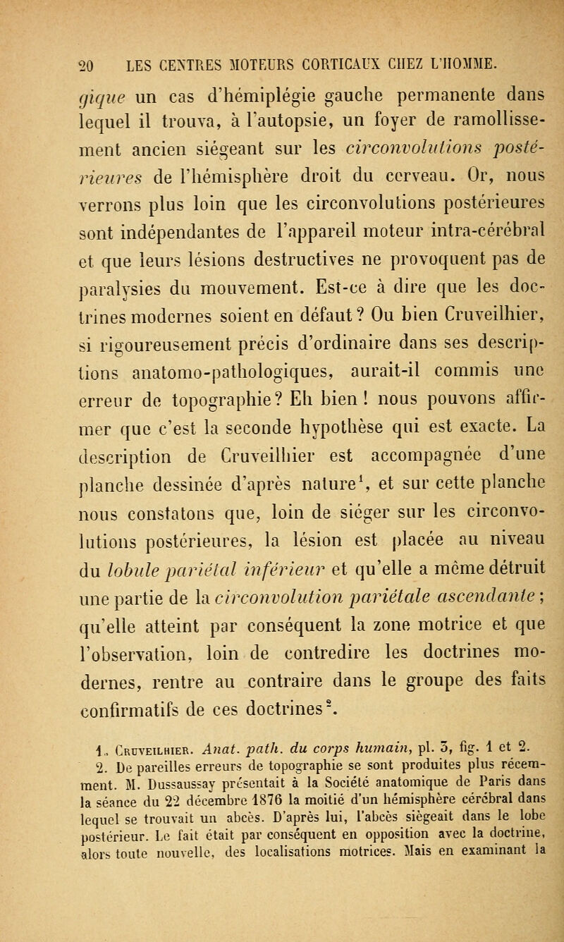 (jique un cas d'hémiplégie gauche permanente dans lequel il trouva, à l'autopsie, un foyer de ramollisse- ment ancien siégeant sur les circonvolutions posté- rieures de l'hémisphère droit du cerveau. Or, nous verrons plus loin que les circonvolutions postérieures sont indépendantes de l'appareil moteur intra-cérébral et que leurs lésions destructives ne provoquent pas de paralysies du mouvement. Est-ce à dire que les doc- trines modernes soient en défaut ? Ou bien Cruveilhier, si rigoureusement précis d'ordinaire dans ses descrip- tions anatomo-pathologiques, aurait-il commis une erreur de topographie? Eh bien! nous pouvons affir- mer que c'est la seconde hypothèse qui est exacte. La description de Cruveilhier est accompagnée d'une planche dessinée d'après nature1, et sur cette planche nous constatons que, loin de siéger sur les circonvo- lutions postérieures, la lésion est placée au niveau du lobule pariétal inférieur et qu'elle a môme détruit une partie de la circonvolution pariétale ascendante ; qu'elle atteint par conséquent la zone motrice et que l'observation, loin de contredire les doctrines mo- dernes, rentre au contraire dans le groupe des faits eonfîrmatifs de ces doctrines2. !.. Cruveilhier. Anat. path. du corps humain, pi. 3, fig. 1 et 2. 2. De pareilles erreurs de topographie se sont produites plus récem- ment. M. Dussaussay présentait à la Société anatomique de Paris dans la séance du 22 décembre 1876 la moitié d'un hémisphère cérébral dans lequel se trouvait un abcès. D'après lui, l'abcès siégeait dans le lobe postérieur. Le fait était par conséquent en opposition avec la doctrine, alors toute nouvelle, des localisations motrices. Mais en examinant la