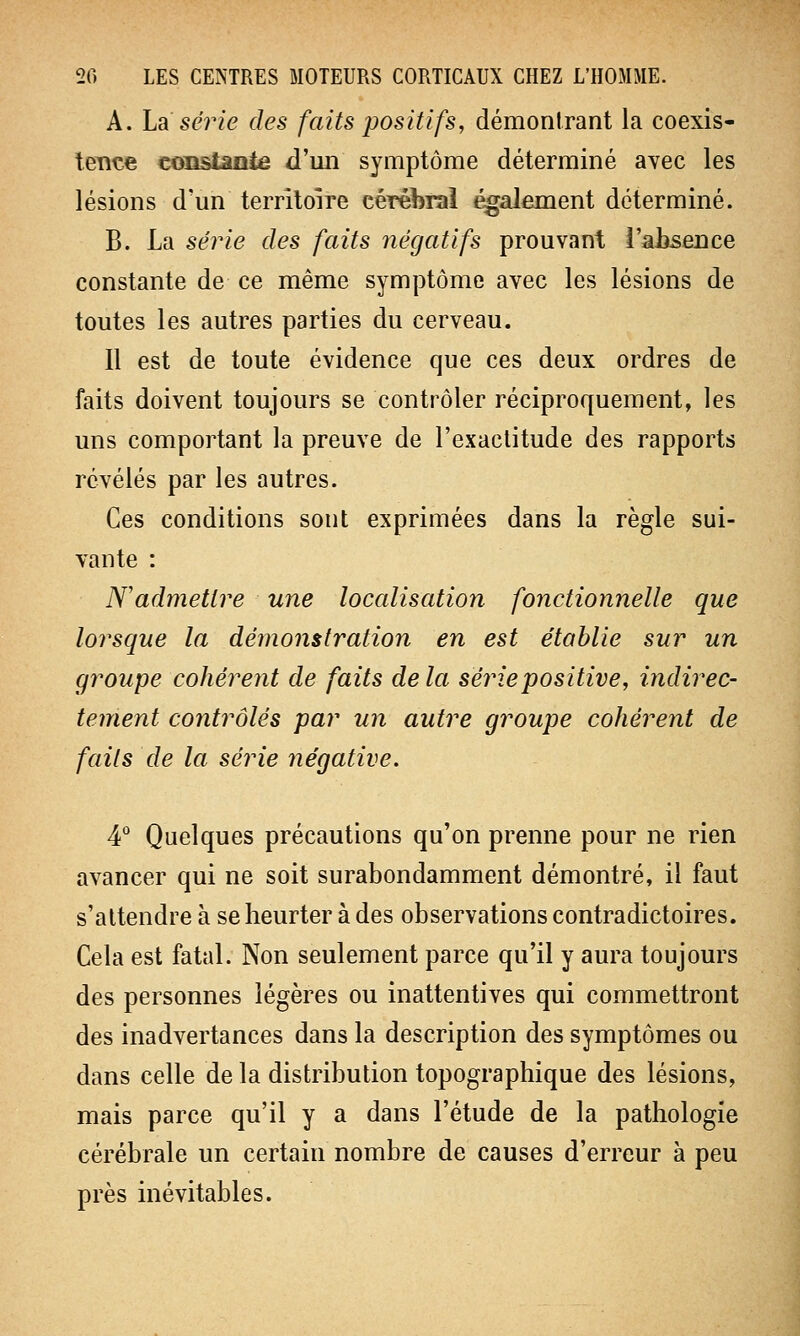 A. La série des faits positifs, démontrant la coexis- tence constante d'un symptôme déterminé avec les lésions d'un territoire cérébral également déterminé. B. La série des faits négatifs prouvant l'ahsence constante de ce même symptôme avec les lésions de toutes les autres parties du cerveau. Il est de toute évidence que ces deux ordres de faits doivent toujours se contrôler réciproquement, les uns comportant la preuve de l'exactitude des rapports révélés par les autres. Ces conditions sont exprimées dans la règle sui- vante : N'admettre une localisation fonctionnelle que lorsque la démonstration en est établie sur un groupe cohérent de faits delà série positive, indirec- tement contrôlés par un autre groupe cohérent de faits de la série négative. 4° Quelques précautions qu'on prenne pour ne rien avancer qui ne soit surabondamment démontré, il faut s'attendre à se heurter à des observations contradictoires. Cela est fatal. Non seulement parce qu'il y aura toujours des personnes légères ou inattentives qui commettront des inadvertances dans la description des symptômes ou dans celle de la distribution topographique des lésions, mais parce qu'il y a dans l'étude de la pathologie cérébrale un certain nombre de causes d'erreur à peu près inévitables.