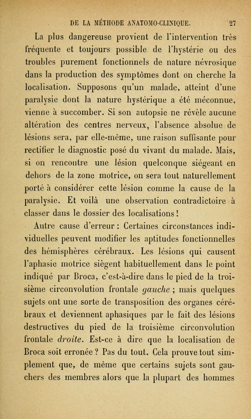 La plus dangereuse provient de l'intervention très fréquente et toujours possible de l'hystérie ou des troubles purement fonctionnels de nature névrosique dans la production des symptômes dont on cherche la localisation. Supposons qu'un malade, atteint d'une paralysie dont la nature hystérique a été méconnue, vienne à succomber. Si son autopsie ne révèle aucune altération des centres nerveux, l'absence absolue de lésions sera, par elle-même, une raison suffisante pour rectifier le diagnostic posé du vivant du malade. Mais, si on rencontre une lésion quelconque siégeant en dehors de la zone motrice, on sera tout naturellement porté à considérer cette lésion comme la cause de la paralysie. Et voilà une observation contradictoire à classer dans le dossier des localisations ! Autre cause d'erreur : Certaines circonstances indi- viduelles peuvent modifier les aptitudes fonctionnelles des hémisphères cérébraux. Les lésions qui causent l'aphasie motrice siègent habituellement dans le point indiqué par Broca, c'est-à-dire dans le pied de la troi- sième circonvolution frontale gauche ; mais quelques sujets ont une sorte de transposition des organes céré- braux et deviennent aphasiques par le fait des lésions destructives du pied de la troisième circonvolution frontale droite. Est-ce à dire que la localisation de Broca soit erronée ? Pas du tout. Cela prouve tout sim- plement que, de même que certains sujets sont gau- chers des membres alors que la plupart des hommes