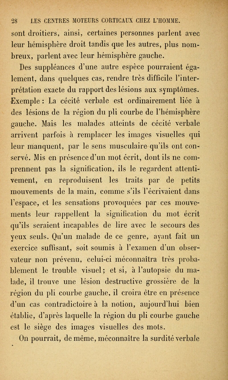 sont droitiers, ainsi, certaines personnes parlent avec leur hémisphère droit tandis que les autres, plus nom- breux, parlent avec leur hémisphère gauche. Des suppléances d'une autre espèce pourraient éga- lement, dans quelques cas, rendre très difficile l'inter- prétation exacte du rapport des lésions aux symptômes. Exemple : La cécité verbale est ordinairement liée à des lésions de la région du pli courbe de l'hémisphère gauche. Mais les malades atteints de cécité verbale arrivent parfois à remplacer les images visuelles qui leur manquent, par le sens musculaire qu'ils ont con- servé. Mis en présence d'un mot écrit, dont ils ne com- prennent pas la signification, ils le regardent attenti- vement, en reproduisent les traits par de petits mouvements de la main, comme s'ils l'écrivaient dans l'espace, et les sensations provoquées par ces mouve- ments leur rappellent la signification du mot écrit qu'ils seraient incapables de lire avec le secours des yeux seuls. Qu'un malade de ce genre, ayant fait un exercice suffisant, soit soumis à l'examen d'un obser- vateur non prévenu, celui-ci méconnaîtra très proba- blement le trouble visuel; et si, à l'autopsie du ma- lade, il trouve une lésion destructive grossière de la région du pli courbe gauche, il croira être en présence d'un cas contradictoire à la notion, aujourd'hui bien établie, d'après laquelle la région du pli courbe gauche est le siège des images visuelles des mois. On pourrait, de même, méconnaître la surdité verbale