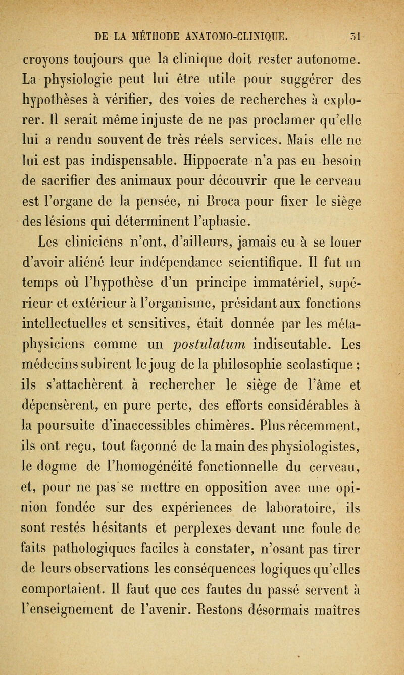 croyons toujours que la clinique doit rester autonome. La physiologie peut lui être utile pour suggérer des hypothèses à vérifier, des voies de recherches à explo- rer. Il serait même injuste de ne pas proclamer qu'elle lui a rendu souvent de très réels services. Mais elle ne lui est pas indispensable. Hippocrate n'a pas eu besoin de sacrifier des animaux pour découvrir que le cerveau est l'organe de la pensée, ni Broca pour fixer le siège des lésions qui déterminent l'aphasie. Les cliniciens n'ont, d'ailleurs, jamais eu à se louer d'avoir aliéné leur indépendance scientifique. Il fat un temps où l'hypothèse d'un principe immatériel, supé- rieur et extérieur à l'organisme, présidant aux fonctions intellectuelles et sensitives, était donnée par les méta- physiciens comme un postulatum indiscutable. Les médecins subirent le joug de la philosophie scolastique ; ils s'attachèrent à rechercher le siège de l'âme et dépensèrent, en pure perte, des efforts considérables à la poursuite d'inaccessibles chimères. Plus récemment, ils ont reçu, tout façonné de la main des physiologistes, le dogme de l'homogénéité fonctionnelle du cerveau, et, pour ne pas se mettre en opposition avec une opi- nion fondée sur des expériences de laboratoire, ils sont restés hésitants et perplexes devant une foule de faits pathologiques faciles à constater, n'osant pas tirer de leurs observations les conséquences logiques qu'elles comportaient. Il faut que ces fautes du passé servent a l'enseignement de l'avenir. Restons désormais maîtres