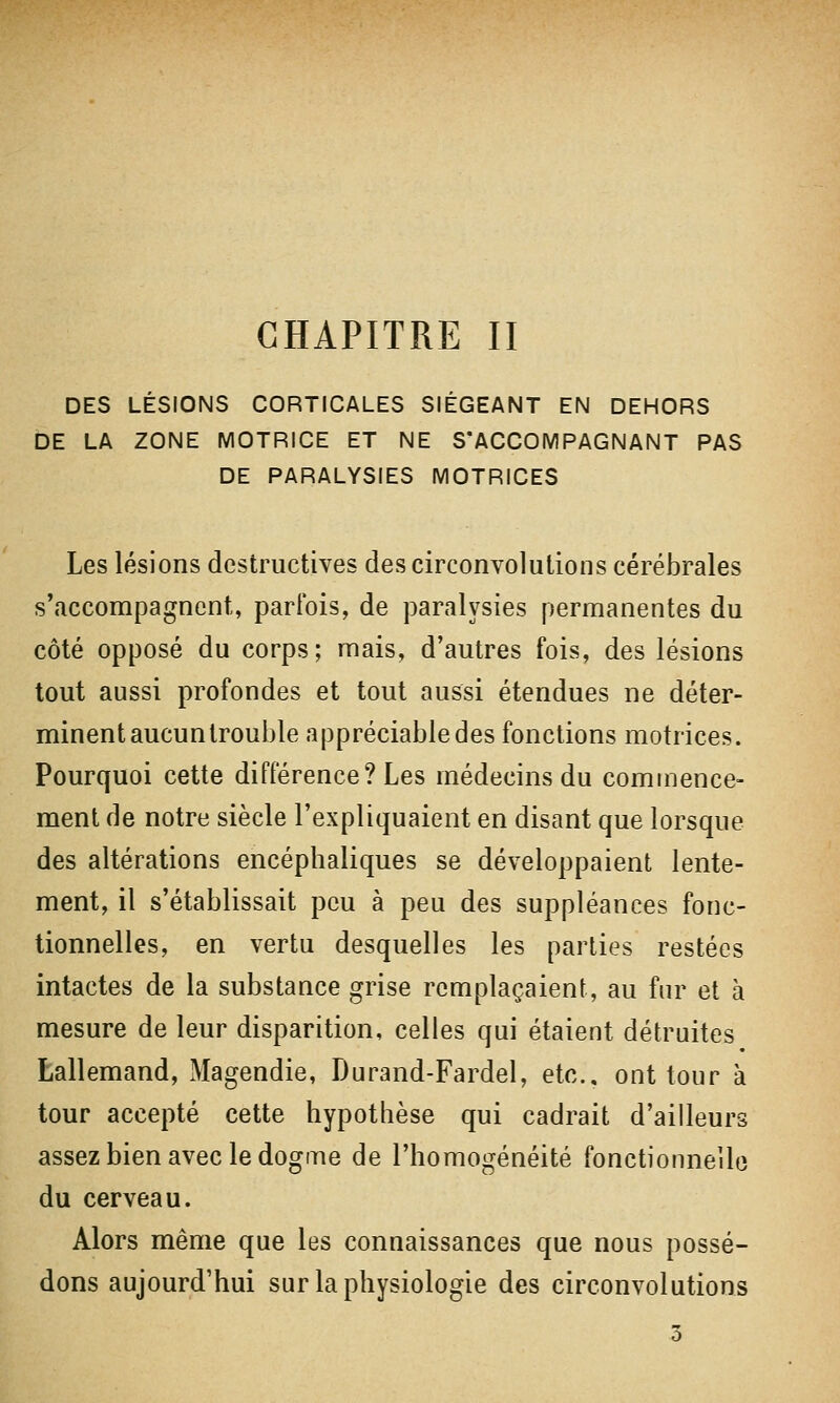 CHAPITRE II DES LÉSIONS CORTICALES SIÉGEANT EN DEHORS DE LA ZONE MOTRICE ET NE S'ACCOMPAGNANT PAS DE PARALYSIES MOTRICES Les lésions destructives des circonvolutions cérébrales s'accompagnent, parfois, de paralysies permanentes du côté opposé du corps; mais, d'autres fois, des lésions tout aussi profondes et tout aussi étendues ne déter- minent aucuntrouble appréciable des fonctions motrices. Pourquoi cette différence? Les médecins du commence- ment de notre siècle l'expliquaient en disant que lorsque des altérations encéphaliques se développaient lente- ment, il s'établissait peu à peu des suppléances fonc- tionnelles, en vertu desquelles les parties restées intactes de la substance grise remplaçaient, au fur et à mesure de leur disparition, celles qui étaient détruites Lallemand, Magendie, Durand-Fardel, etc.. ont tour à tour accepté cette hypothèse qui cadrait d'ailleurs assez bien avec le dogme de l'homogénéité fonctionnelle du cerveau. Alors même que les connaissances que nous possé- dons aujourd'hui sur la physiologie des circonvolutions 3