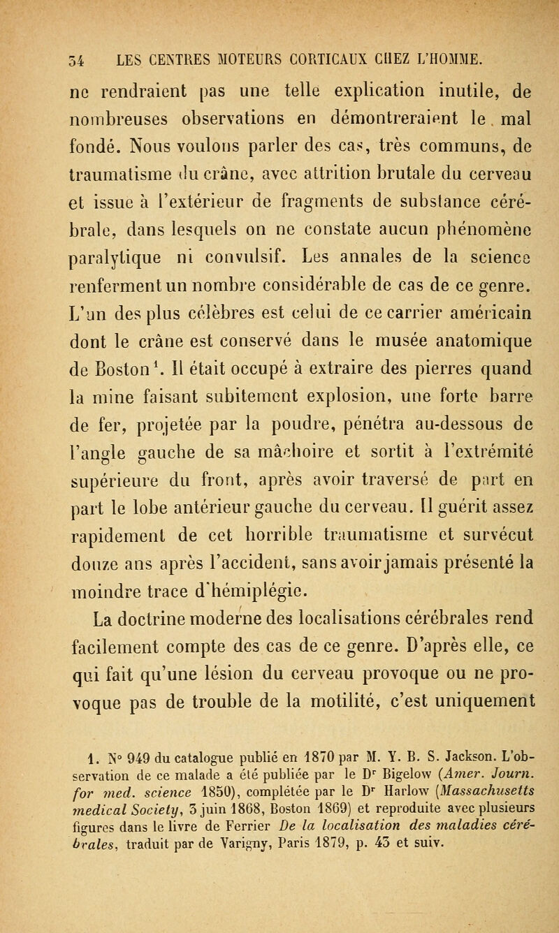 ne rendraient pas une telle explication inutile, de nombreuses observations en démontreraient le mal fondé. Nous voulons parler des cas, très communs, de traumatisme du crâne, avec attrition brutale du cerveau et issue à l'extérieur de fragments de substance céré- brale, dans lesquels on ne constate aucun phénomène paralytique ni convulsif. Les annales de la science renferment un'nombre considérable de cas de ce genre. L'un des plus célèbres est celui de ce carrier américain dont le crâne est conservé dans le musée anatomique de Boston1. Il était occupé à extraire des pierres quand la mine faisant subitement explosion, une forte barre de fer, projetée par la poudre, pénétra au-dessous de l'angle gauche de sa mâchoire et sortit à l'extrémité supérieure du front, après avoir traversé de part en part le lobe antérieur gauche du cerveau. Il guérit assez rapidement de cet horrible traumatisme et survécut douze ans après l'accident, sans avoir jamais présenté la moindre trace d'hémiplégie. La doctrine moderne des localisations cérébrales rend facilement compte des cas de ce genre. D'après elle, ce qui fait qu'une lésion du cerveau provoque ou ne pro- voque pas de trouble de la motilité, c'est uniquement 1. N° 949 du catalogue publié en 1870 par M. Y. B. S. Jackson. L'ob- servation de ce malade a été publiée par le Dr Bigelow (Amer. Journ. for ?ned. science 1850), complétée par le Dr Harlow [Massachusetts médical Society, 5 juin 1868, Boston 1869) et reproduite avec plusieurs figures dans le livre de Ferrier De la localisation des maladies céré- brales, traduit par de Yarigny, Paris 1879, p. 45 et suiv.