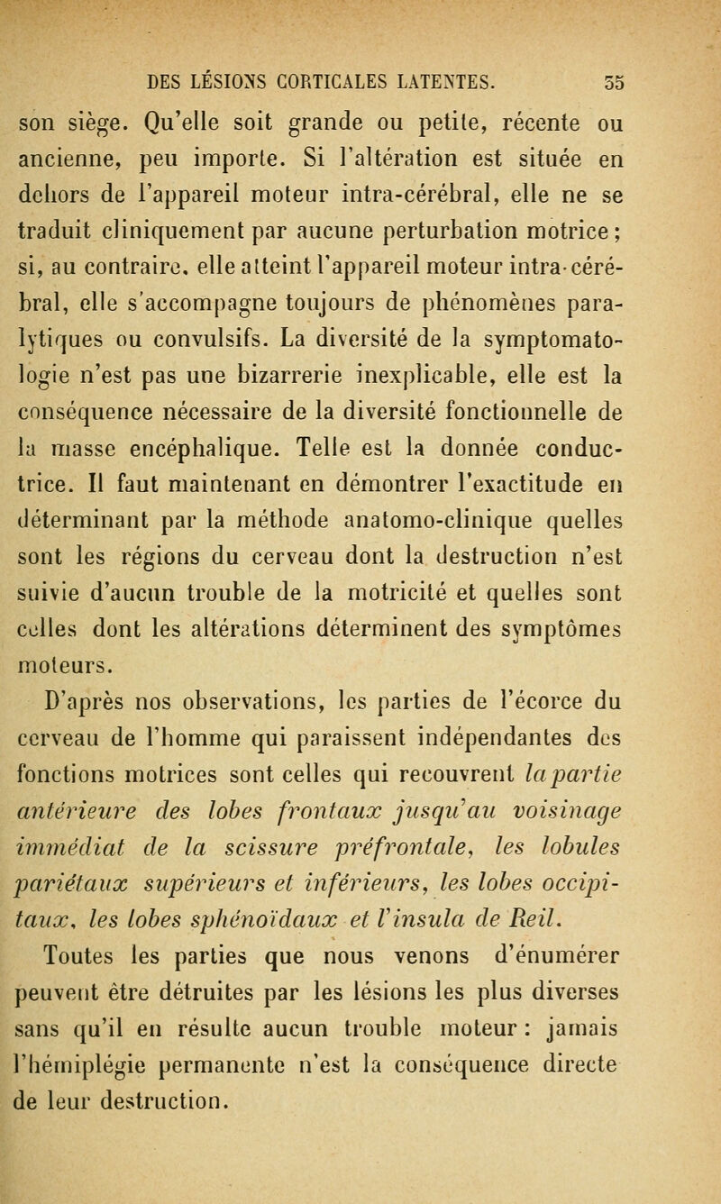 son siège. Qu'elle soit grande ou petite, récente ou ancienne, peu importe. Si l'altération est située en dehors de l'appareil moteur intra-cérébral, elle ne se traduit cliniquement par aucune perturbation motrice ; si, au contraire, elle atteint l'appareil moteur intra-céré- bral, elle s'accompagne toujours de phénomènes para- lytiques ou convulsifs. La diversité de la symptomato- logie n'est pas une bizarrerie inexplicable, elle est la conséquence nécessaire de la diversité fonctionnelle de la masse encéphalique. Telle est la donnée conduc- trice. Il faut maintenant en démontrer l'exactitude en déterminant par la méthode anatomo-clinique quelles sont les régions du cerveau dont la destruction n'est suivie d'aucun trouble de la motricité et quelles sont celles dont les altérations déterminent des symptômes moteurs. D'après nos observations, les parties de l'écorce du cerveau de l'homme qui paraissent indépendantes des fonctions motrices sont celles qui recouvrent lapartie antérieure des lobes frontaux jusqu'au voisinage immédiat de la scissure préfrontale, les lobules pariétaux supérieurs et inférieurs, les lobes occipi- taux, les lobes sphénoïdaux et Vinsula de Reil. Toutes les parties que nous venons d'énumérer peuvent être détruites par les lésions les plus diverses sans qu'il en résulte aucun trouble moteur : jamais l'hémiplégie permanente n'est la conséquence directe de leur destruction.