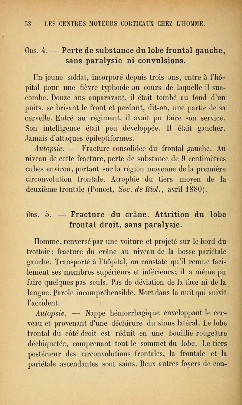 Obs. 4. — Perte de substance du lobe frontal gauche, sans paralysie ni convulsions. Un jeune soldat, incorporé depuis trois ans, entre à l'hô- pital pour une fièvre typhoïde au cours de laquelle il suc- combe. Douze ans auparavant, il était tombé au fond d'un puits, se brisant le front et perdant, dit-on, une partie de sa cervelle. Entré au régiment, il avait pu faire son service. Son intelligence était peu développée. Il était gaucher. Jamais d'attaques épileptiformes. Autopsie. — Fracture consolidée du frontal gauche. Au niveau de cette fracture, perte de substance de 9 centimètres cubes environ, portant sur la région moyenne delà première circonvolution frontale. Atrophie du tiers moyen de la deuxième frontale (Poncet, Soc. de Biol., avril 1880). Obs. 5. — Fracture du crâne. Attrition du lobe frontal droit, sans paralysie. Homme, renversé par une voiture et projeté sur le bord du trottoir; fracture du crâne au niveau de la bosse pariétale gauche. Transporté à l'hôpital, on constate qu'il remue faci- lement ses membres supérieurs et inférieurs; il a même pu faire quelques pas seuls. Pas de déviation de la face ni de la langue. Parole incompréhensible. Mort dans la nuit qui suivit l'accident. Autopsie. — Nappe hémorrhagique enveloppant le cer- veau et provenant d'une déchirure du sinus latéral. Le lobe Irontal du côté droit est réduit en une bouillie rougeàtre déchiquetée, comprenant tout le sommet du lobe. Le tiers postérieur des circonvolutions frontales, la frontale et la pariétale ascendantes sont sains. Deux autres foyers de con-