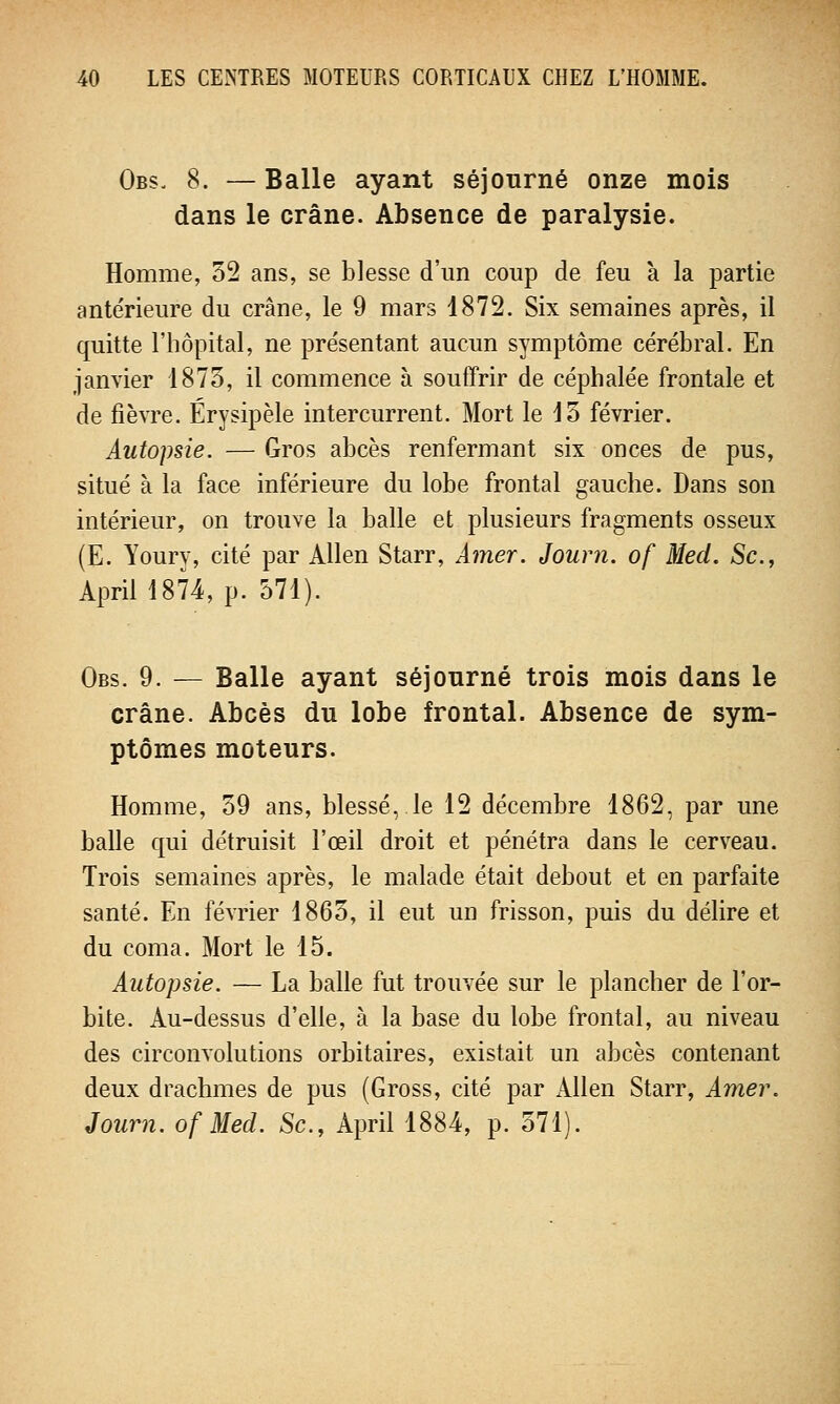 Obs. 8. — Balle ayant séjourné onze mois dans le crâne. Absence de paralysie. Homme, 52 ans, se blesse d'un coup de feu à la partie ante'rieure du crâne, le 9 mars 1872. Six semaines après, il quitte l'hôpital, ne présentant aucun symptôme cérébral. En janvier 1873, il commence à souffrir de céphalée frontale et de fièvre. Érysipèle intercurrent. Mort le 13 février. Autopsie. — Gros abcès renfermant six onces de pus, situé à la face inférieure du lobe frontal gauche. Dans son intérieur, on trouve la balle et plusieurs fragments osseux (E. Youry, cité par Allen Starr, Amer. Journ. of Mecl. Se, April 1874, p. 571). Obs. 9. — Balle ayant séjourné trois mois dans le crâne. Abcès du lobe frontal. Absence de sym- ptômes moteurs. Homme, 59 ans, blessé, le 12 décembre 1862, par une balle qui détruisit l'œil droit et pénétra dans le cerveau. Trois semaines après, le malade était debout et en parfaite santé. En février 1865, il eut un frisson, puis du délire et du coma. Mort le 15. Autopsie. — La balle fut trouvée sur le plancher de l'or- bite. Au-dessus d'elle, à la base du lobe frontal, au niveau des circonvolutions orbitaires, existait un abcès contenant deux drachmes de pus (Gross, cité par iUlen Starr, Amer. Journ. of Med. Se, April 1884, p. 571).