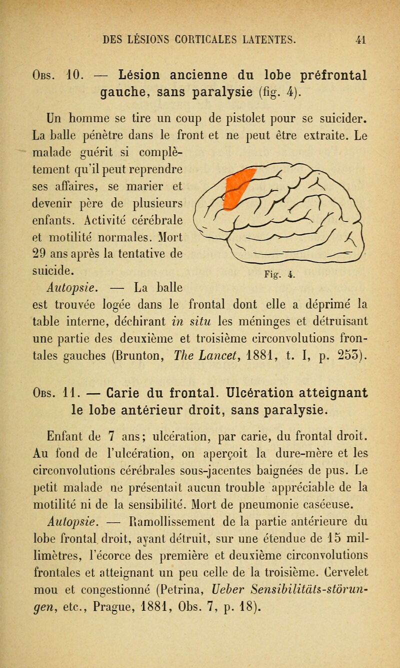 Obs. 10. — Lésion ancienne du lobe préfrontal gauche, sans paralysie (fig. A). Un homme se tire un coup de pistolet pour se suicider. La balle pénètre dans le front et ne peut être extraite. Le malade guérit si complè- tement qu'il peut reprendre ses affaires, se marier et devenir père de plusieurs enfants. Activité cérébrale et motilité normales. Mort 29 ans après la tentative de suicide. Autopsie. — La balle est trouvée logée dans le frontal dont elle a déprimé la table interne, déchirant in situ les méninges et détruisant une partie des deuxième et troisième circonvolutions fron- tales gauches (Brunton, The Lancet, 1881, t. I, p. 255). Obs. 11. — Carie du frontal. Ulcération atteignant le lobe antérieur droit, sans paralysie. Enfant de 7 ans; ulcération, par carie, du frontal droit. Au fond de l'ulcération, on aperçoit la dure-mère et les circonvolutions cérébrales sous-jacentes baignées de pus. Le petit malade ne présentait aucun trouble appréciable de la motilité ni de la sensibilité. Mort de pneumonie caséeuse. Autopsie. — Ramollissement de la partie antérieure du lobe frontal droit, ayant détruit, sur une étendue de 15 mil- limètres, l'écorce des première et deuxième circonvolutions frontales et atteignant un peu celle de la troisième. Cervelet mou et congestionné (Petrina, Ueber Sensibilitâts-stôrun- gen, etc., Prague, 1881, Obs. 7, p. 18).