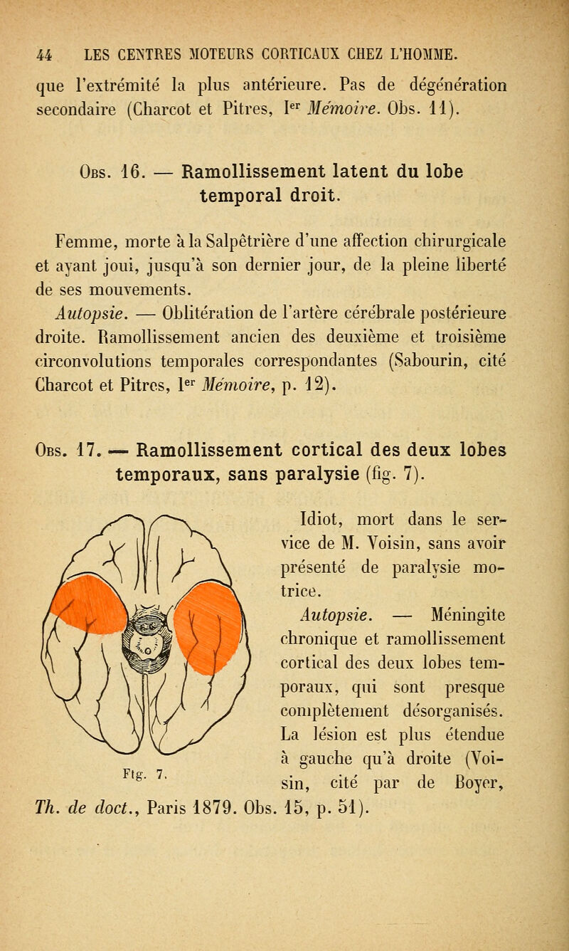 que l'extrémité la plus antérieure. Pas de dégénération secondaire (Charcot et Pitres, Ier Mémoire. Obs. 11). Obs. 16. — Ramollissement latent du lobe temporal droit. Femme, morte à la Salpêtrière d'une affection chirurgicale et ayant joui, jusqu'à son dernier jour, de la pleine liberté de ses mouvements. Autopsie. — Oblitération de l'artère cérébrale postérieure droite. Ramollissement ancien des deuxième et troisième circonvolutions temporales correspondantes (Sabourin, cité Charcot et Pitres, 1er Mémoire, p. 12). Obs. 17. — Ramollissement cortical des deux lobes temporaux, sans paralysie (fig. 7). Idiot, mort dans le ser- vice de M. Voisin, sans avoir présenté de paralysie mo- trice. Autopsie. — Méningite chronique et ramollissement cortical des deux lobes tem- poraux, qui sont presque complètement désorganisés. La lésion est plus étendue à gauche qu'à droite (Voi- sin, cité par de Boyer, Th. de cloct., Paris 1879. Obs. 15, p. 51).