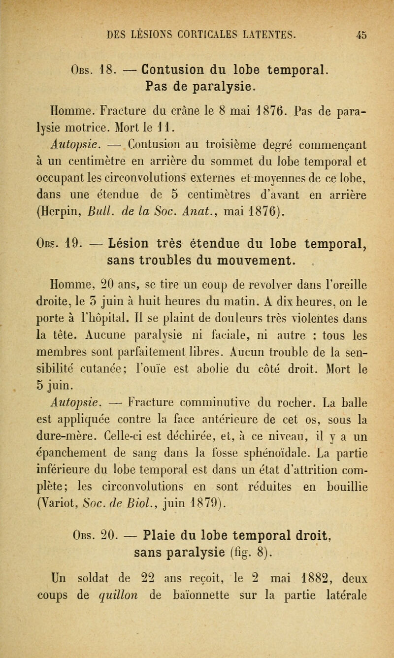 Obs. 18. — Contusion du lobe temporal. Pas de paralysie. Homme. Fracture du crâne le 8 mai 1876. Pas de para- lysie motrice. Mort le 11. Autopsie. — Contusion au troisième degré commençant à un centimètre en arrière du sommet du lobe temporal et occupant les circonvolutions externes et moyennes de ce lobe, dans une étendue de 5 centimètres d'avant en arrière (Herpin, Bull, de la Soc. Anat., mai 1876). Obs. 19. — Lésion très étendue du lobe temporal, sans troubles du mouvement. . Homme, 20 ans, se tire un coup de revolver dans l'oreille droite, le 5 juin à huit heures du matin. A dix heures, on le porte à l'hôpital. Il se plaint de douleurs très violentes dans la tête. Aucune paralysie ni faciale, ni autre : tous les membres sont parfaitement libres. Aucun trouble de la sen- sibilité cutanée; l'ouïe est abolie du côté droit. Mort le 5 juin. Autopsie. — Fracture comminutive du rocher. La balle est appliquée contre la face antérieure de cet os, sous la dure-mère. Celle-ci est déchirée, et, à ce niveau, il y a un épanchement de sang dans la fosse sphénoïdale. La partie inférieure du lobe temporal est dans un état d'attrition com- plète; les circonvolutions en sont réduites en bouillie (Variot, Soc. de Biol., juin 1879). Obs. 20. — Plaie du lobe temporal droit, sans paralysie (iîg. 8). Un soldat de 22 ans reçoit, le 2 mai 1882, deux coups de quillon de baïonnette sur la partie latérale