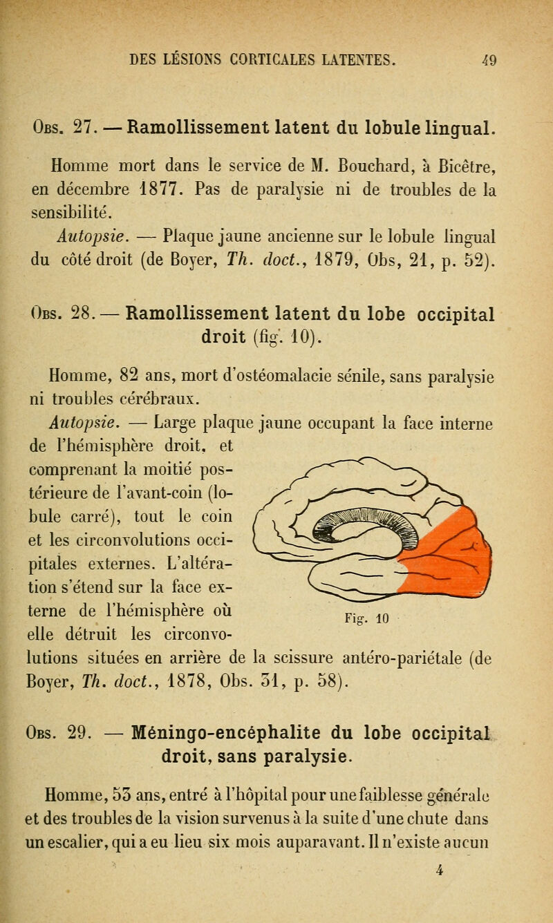 Obs. 27. — Ramollissement latent du lobule lingual. Homme mort dans le service de M. Bouchard, a Bicêtre, en décembre 1877. Pas de paralysie ni de troubles de la sensibilité. Autopsie. — Plaque jaune ancienne sur le lobule lingual du côté droit (de Boyer, Th. doct., 1879, Obs, 21, p. 52). Obs. 28. — Ramollissement latent du lobe occipital droit (fig. 10). Homme, 82 ans, mort d'ostéomalacie sénile, sans paralysie ni troubles cérébraux. Autopsie. — Large plaque jaune occupant la face interne de l'hémisphère droit, et comprenant la moitié pos- térieure de l'avant-coin (lo- bule carré), tout le coin et les circonvolutions occi- pitales externes. L'altéra- tion s'étend sur la face ex- terne de l'hémisphère où Fio. 10 elle détruit les circonvo- lutions situées en arrière de la scissure antéro-pariétale (de Boyer, Th. doct., 1878, Obs. 51, p. 58). Obs. 29. — Méningo-encéphalite du lobe occipital droit, sans paralysie. Homme, 53 ans, entré à l'hôpital pour une faiblesse générale et des troubles de la vision survenus à la suite d'une chute dans un escalier, qui a eu lieu six mois auparavant. 11 n'existe aucun 4