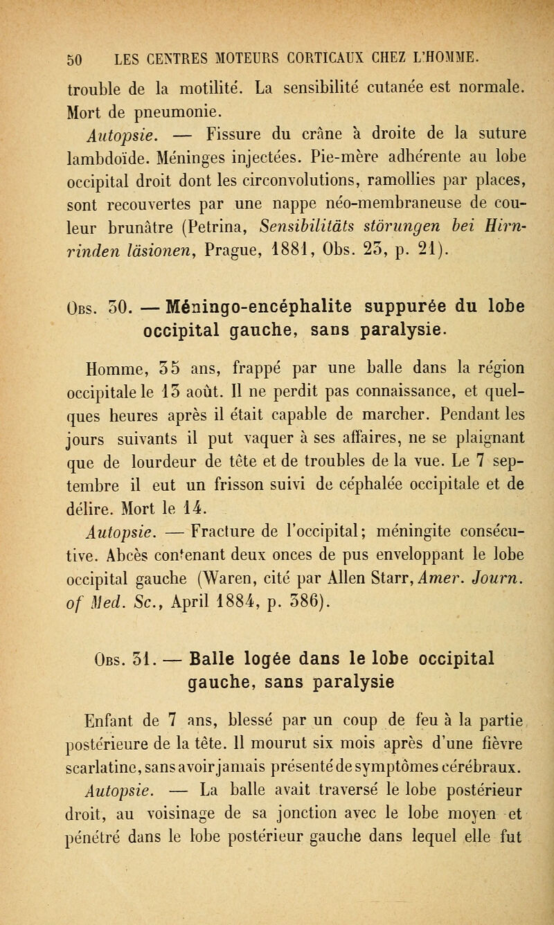 trouble de la motilité. La sensibilité cutanée est normale. Mort de pneumonie. Autopsie. — Fissure du crâne à droite de la suture lambdoïde. Méninges injectées. Pie-mère adhérente au lobe occipital droit dont les circonvolutions, ramollies par places, sont recouvertes par une nappe néo-membraneuse de cou- leur brunâtre (Petrina, Sensibilitâts stôrungen bei Hirn- rinden làsionen, Prague, 1881, Obs. 25, p. 21). Obs. 50. — Méningo-encéphalite suppurée du lobe occipital gauche, sans paralysie. Homme, 55 ans, frappé par une balle dans la région occipitale le 15 août. Il ne perdit pas connaissance, et quel- ques heures après il était capable de marcher. Pendant les jours suivants il put vaquer à ses affaires, ne se plaignant que de lourdeur de tête et de troubles de la vue. Le 7 sep- tembre il eut un frisson suivi de céphalée occipitale et de délire. Mort le 14. Autopsie. —Fracture de l'occipital; méningite consécu- tive. Abcès contenant deux onces de pus enveloppant le lobe occipital gauche (Waren, cité par Allen Starr, Amer. Journ. of Med. Se, April 1884, p. 586). Obs. 51. — Balle logée dans le lobe occipital gauche, sans paralysie Enfant de 7 ans, blessé par un coup de feu à la partie postérieure de la tête. 11 mourut six mois après d'une fièvre scarlatine, sans avoir jamais présenté de symptômes cérébraux. Autopsie. — La balle avait traversé le lobe postérieur droit, au voisinage de sa jonction avec le lobe moyen et pénétré dans le lobe postérieur gauche dans lequel elle fut