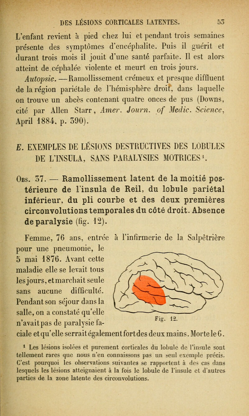 L'enfant revient à pied chez lui et pendant trois semaines présente des symptômes d'ence'phalite. Puis il guérit et durant trois mois il jouit d'une santé parfaite. Il est alors atteint de céphalée violente et meurt en trois jours. Autopsie. —Ramollissement crémeux et presque diffluent de la région pariétale de l'hémisphère droit, dans laquelle on trouve un abcès contenant quatre onces de pus (Downs, cité par Allen Starr, Amer. Journ. pf Medic. Science, April 1884, p. 590). E. EXEMPLES DE LÉSIONS DESTRUCTIVES DES LOBULES DE LTNSULA, SANS PARALYSIES MOTRICES1. Obs. 57. — Ramollissement latent de la moitié pos- térieure de linsula de Reil, du lobule pariétal inférieur, du pli courbe et des deux premières circonvolutions temporales du côté droit. Absence de paralysie (fîg. 12). Femme, 76 ans, entrée à l'infirmerie de la Salpêtrière pour une pneumonie, le 5 mai 1876. Avant cette maladie elle se levait tous les jours, et marchait seule sans aucune difficulté. Pendant son séjour dans la salle, on a constaté qu'elle n'avait pas de paralysie fa- ciale et qu' elle serrait également fort des deux mains. Morte le 6. 1 Les lésions isolées et purement corticales du lobule de l'insule sont tellement rares que nous n'en connaissons pas un seul exemple précis. C'est pourquoi les observations suivantes se rapportent à des cas dans lesquels les lésions atteignaient à la fois le lobule de l'insule et d'autres parties de la zone latente des circonvolutions.