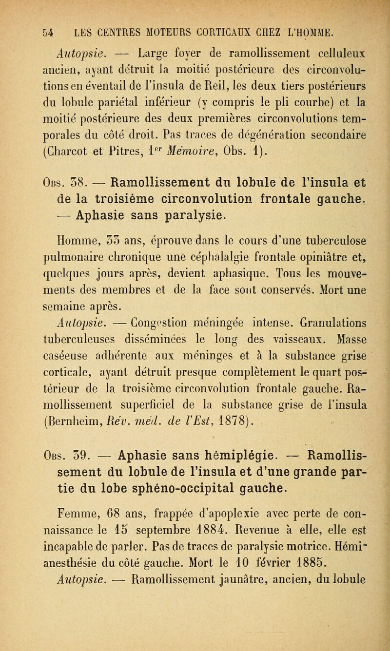 Autopsie. — Large foyer de ramollissement celluleux ancien, ayant détruit la moitié postérieure des circonvolu- tions en éventail de l'insula de Reil, les deux tiers postérieurs du lobule pariétal inférieur (y compris le pli courbe) et la moitié postérieure des deux premières circonvolutions tem- porales du côté droit. Pas traces de dégénération secondaire (Charcot et Pitres, 1er Mémoire, Obs. 1). Obs. 38. — Ramollissement du lobule de l'insula et de la troisième circonvolution frontale gauche. — Aphasie sans paralysie. Homme, 35 ans, éprouve dans le cours d'une tuberculose pulmonaire chronique une céphalalgie frontale opiniâtre et, quelques jours après, devient aphasique. Tous les mouve- ments des membres et de la face sont conservés. Mort une semaine après. Autopsie. — Congestion méningée intense. Granulations tuberculeuses disséminées le long des vaisseaux. Masse caséeuse adhérente aux méninges et à la substance grise corticale, ayant détruit presque complètement le quart pos- térieur de la troisième circonvolution frontale gauche. Ra- mollissement superficiel de la substance grise de l'insula (Bernheim, Rév. niéd. de l'Est, 1878). Obs. 39. — Aphasie sans hémiplégie. — Ramollis- sement du lobule de l'insula et d'une grande par- tie du lobe sphéno-occipital gauche. Femme, 68 ans, frappée d'apoplexie avec perte de con- naissance le 15 septembre 1884. Revenue a elle, elle est incapable de parler. Pas de traces de paralysie motrice. Hémi anesthésie du côté gauche. Mort le 10 février 1885. Autopsie. — Ramollissement jaunâtre, ancien, du lobule