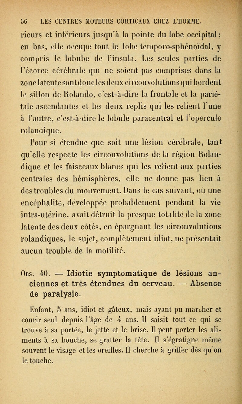 rieurs et inférieurs jusqu'à la pointe du lobe occipital; en bas, elle occupe tout le lobe temporo-sphénoïdal, y compris le lobube de l'insula. Les seules parties de l'écorce cérébrale qui ne soient pas comprises dans la zone latente sontdonc les deux circonvolutions qui bordent le sillon de Rolando, c'est-à-dire la frontale et la parié- tale ascendantes et les deux replis qui les relient l'une à l'autre, c'est-à-dire le lobule paracentral et l'opercule rolandique. Pour si étendue que soit une lésion cérébrale, tant qu'elle respecte les circonvolutions de la région Rolan- dique et les faisceaux blancs qui les relient aux parties centrales des hémisphères, elle ne donne pas lieu à des troubles du mouvement. Dans le cas suivant, où une encéphalite, développée probablement pendant la vie intra-utérine, avait détruit la presque totalité de la zone latente des deux côtés, en épargnant les circonvolutions rolandiques, le sujet, complètement idiot, ne présentait aucun trouble de la molilité. Obs. 40. — Idiotie symptomatique de lésions an- ciennes et très étendues du cerveau. — Absence de paralysie. Enfant, 5 ans, idiot et gâteux, mais ayant pu marcher et courir seul depuis l'âge de 4 ans. Il saisit tout ce qui se trouve à sa portée, le jette et le brise. Il peut porter les ali- ments à sa bouche, se gratter la tête. Il s'égratigne même souvent le visage et les oreilles. 11 cherche à griffer dès qu'on le touche.