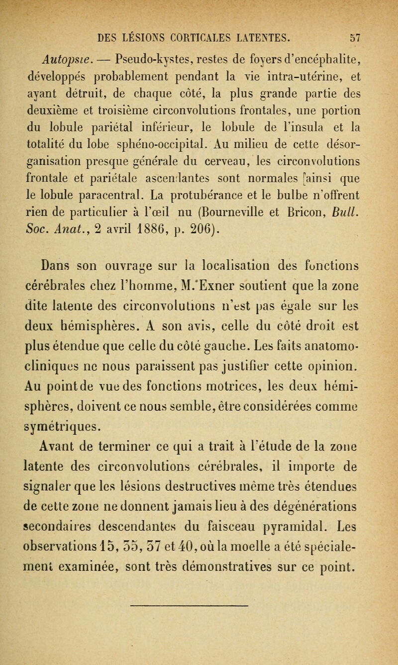 Autopsie. — Pseudo-kystes, restes de foyers d'encéphalite, développés probablement pendant la vie intra-utérine, et ayant détruit, de chaque côté, la plus grande partie des deuxième et troisième circonvolutions frontales, une portion du lobule pariétal inférieur, le lobule de l'insula et la totalité du lobe sphéno-occipital. Au milieu de cette désor- ganisation presque générale du cerveau, les circonvolutions frontale et pariétale ascendantes sont normales [ainsi que le lobule paracentral. La protubérance et le bulbe n'offrent rien de particulier à l'œil nu (Bourneville et Bricon, Bull. Soc. Anat., 2 avril 1886, p. 206). Dans son ouvrage sur la localisation des fonctions cérébrales chez l'homme, M/Exner soutient que la zone dite latente des circonvolutions n'est pas égale sur les deux hémisphères. A son avis, celle du côté droit est plus étendue que celle du côté gauche. Les faits anatomo- cliniques ne nous paraissent pas justifier cette opinion. Au pointde vue des fonctions motrices, les deux hémi- sphères, doivent ce nous semble, être considérées comme symétriques. Avant de terminer ce qui a trait à l'étude de la zone latente des circonvolutions cérébrales, il importe de signaler que les lésions destructives même très étendues de cette zone ne donnent jamais lieu à des dégénérations secondaires descendantes du faisceau pyramidal. Les observations 15, 55, 57 et 40, où la moelle a été spéciale- ment examinée, sont très démonstratives sur ce point.