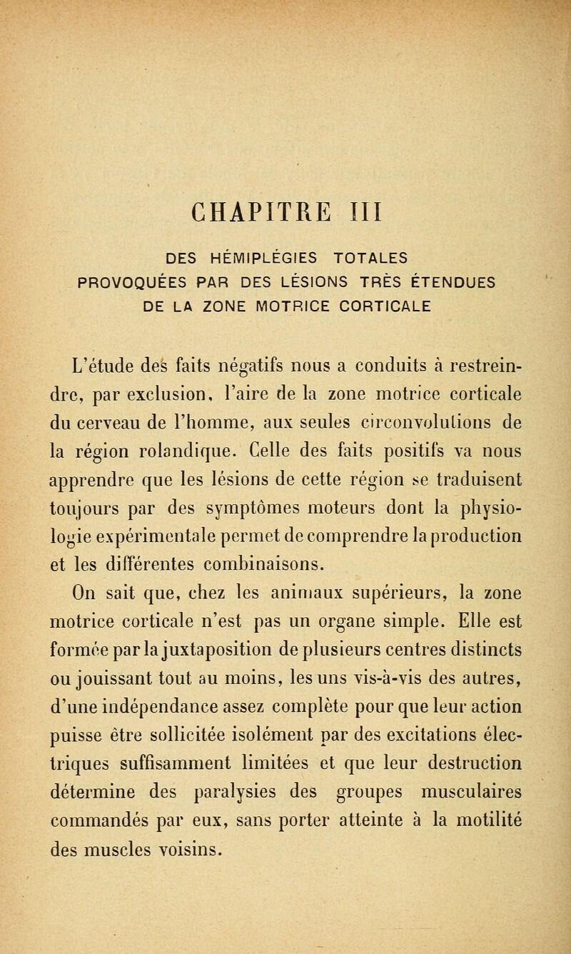 DES HÉMIPLÉGIES TOTALES PROVOQUÉES PAR DES LÉSIONS TRÈS ÉTENDUES DE LA ZONE MOTRICE CORTICALE L'étude des faits négatifs nous a conduits à restrein- dre, par exclusion, l'aire de la zone motrice corticale du cerveau de l'homme, aux seules circonvolutions de la région rolandique. Celle des faits positifs va nous apprendre que les lésions de cette région se traduisent toujours par des symptômes moteurs dont la physio- logie expérimentale permet de comprendre la production et les différentes combinaisons. On sait que, chez les animaux supérieurs, la zone motrice corticale n'est pas un organe simple. Elle est formée parla juxtaposition de plusieurs centres distincts ou jouissant tout au moins, les uns vis-à-vis des autres, d'une indépendance assez complète pour que leur action puisse être sollicitée isolément par des excitations élec- triques suffisamment limitées et que leur destruction détermine des paralysies des groupes musculaires commandés par eux, sans porter atteinte à la motilité des muscles voisins.