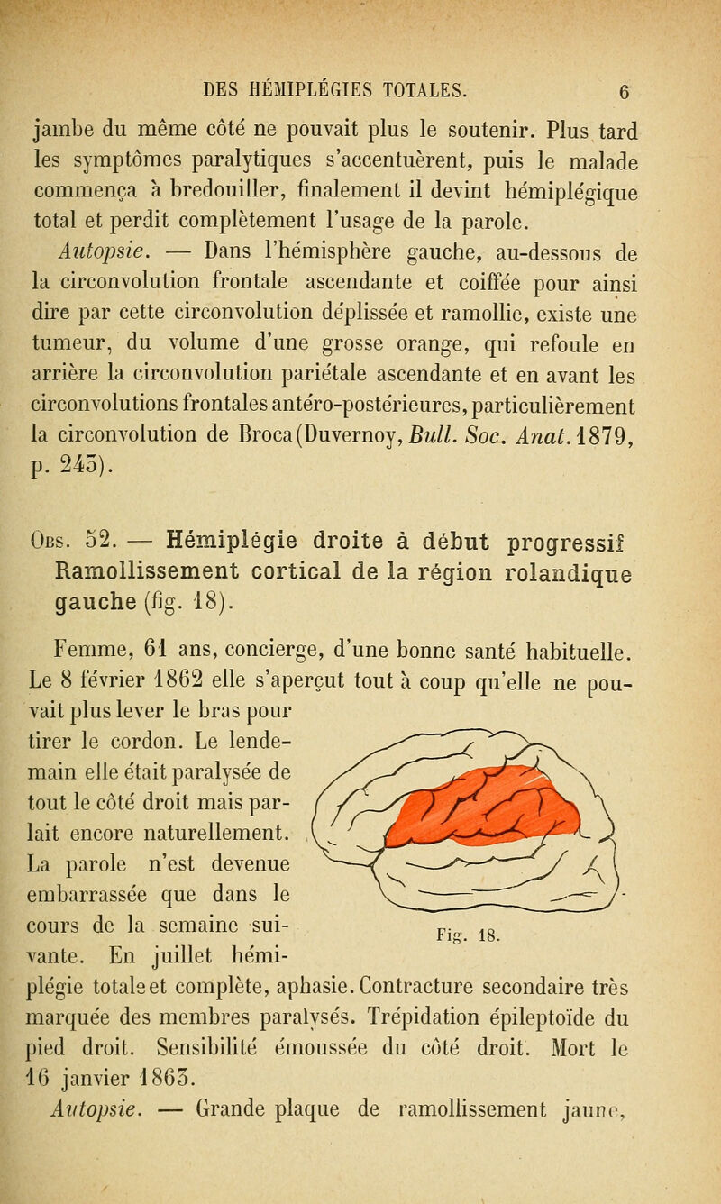 jambe du même côté ne pouvait plus le soutenir. Plus tard les symptômes paralytiques s'accentuèrent, puis le malade commença à bredouiller, finalement il devint hémiplégique total et perdit complètement l'usage de la parole. Autopsie. — Dans l'hémisphère gauche, au-dessous de la circonvolution frontale ascendante et coiffée pour ainsi dire par cette circonvolution déplissée et ramollie, existe une tumeur, du volume d'une grosse orange, qui refoule en arrière la circonvolution pariétale ascendante et en avant les circonvolutions frontales antéro-postérieures, particulièrement la circonvolution de Broca(Duvernoy, Bull. Soc. Anat.1819, p. 245). Obs. 52. — Hémiplégie droite à début progressif Ramollissement cortical de la région rolandique gauche (fig. 18). Femme, 61 ans, concierge, d'une bonne santé habituelle. Le 8 février 1862 elle s'aperçut tout à coup qu'elle ne pou- vait plus lever le bras pour tirer le cordon. Le lende- main elle était paralysée de tout le côté droit mais par- lait encore naturellement. La parole n'est devenue embarrassée que dans le cours de la semaine sui- vante. En juillet hémi- plégie totale et complète, aphasie. Contracture secondaire très marquée des membres paralysés. Trépidation épileptoïde du pied droit. Sensibilité émoussée du côté droit. Mort le 16 janvier 1865. Autopsie. — Grande plaque de ramollissement jaune,