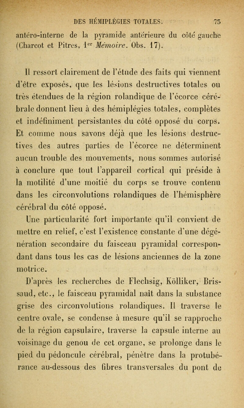 antéro-interne de la pyramide ante'rieure du côté gauche (Charcot et Pitres, 1er Mémoire. Obs. 17). Il ressort clairement de l'étude des faits qui viennent d'être exposés, que les lésions destructives totales ou très étendues de la région rolandique de l'écorce céré- brale donnent lieu à des hémiplégies totales, complètes et indéfiniment persistantes du côté opposé du corps. Et comme nous savons déjà que les lésions destruc- tives des autres parties de l'écorce ne déterminent aucun trouble des mouvements, nous sommes autorisé à conclure que tout l'appareil cortical qui préside à la motilité d'une moitié du corps se trouve contenu dans les circonvolutions rolandiques de l'hémisphère cérébral du côté opposé. Une particularité fort importante qu'il convient de mettre en relief, c'est l'existence constante d'une dégé- nération secondaire du faisceau pyramidal correspon- dant dans tous les cas de lésions anciennes de la zone motrice. D'après les recherches de Flechsig, Kôlliker, Bris- saud, etc., le faisceau pyramidal naît dans la substance grise des circonvolutions rolandiques. Il traverse le centre ovale, se condense à mesure qu'il se rapproche de la région capsulaire, traverse la capsule interne au voisinage du genou de cet organe, se prolonge dans le pied du pédoncule cérébral, pénètre dans la protubé- rance au-dessous des fibres transversales du pont de