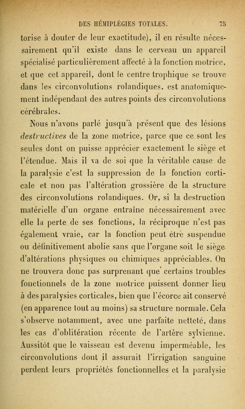 torise à douter de leur exactitude), il en résulte néces- sairement qu'il existe dans le cerveau un appareil spécialisé particulièrement affecté à la fonction motrice, et que cet appareil, dont le centre trophique se trouve dans les circonvolutions rolandiques, est analomique- ment indépendant des autres points des circonvolutions cérébrales. Nous n'avons parlé jusqu'à présent que des lésions destructives de la zone motrice, parce que ce sont les seules dont on puisse apprécier exactement le siège et l'étendue. Mais il va de soi que la véritable cause de la paralysie c'est la suppression de la fonction corti- cale et non pas l'altération grossière de la structure des circonvolutions rolandiques. Or, si la destruction matérielle d'un organe entraîne nécessairement avec elle la perte de ses fonctions, la réciproque n'est pas également vraie, car la fonction peut être suspendue ou définitivement abolie sans que l'organe soit le siège- d'altérations physiques ou chimiques appréciables. On ne trouvera donc pas surprenant que* certains troubles fonctionnels de la zone motrice puissent donner lieu à des paralysies corticales, bien que l'écorce ait conservé (en apparence tout au moins) sa structure normale. Cela s'observe notamment, avec une parfaite netteté, dans les cas d'oblitération récente de l'artère sylvienne. Aussitôt que le vaisseau est devenu imperméable, les circonvolutions dont il assurait l'irrigation sanguine perdent leurs propriétés fonctionnelles et la paralysie