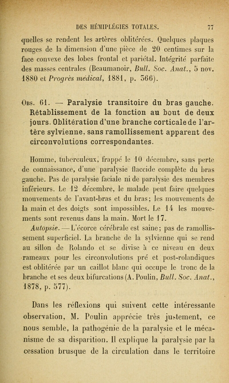 quelles se rendent les artères oblite're'es. Quelques plaques rouges de la dimension d'une pièce de 20 centimes sur la face convexe des lobes frontal et pariétal. Intégrité parfaite des masses centrales (Beaumanoir, Bull. Soc. Anat., 5 nov. 1880 et Progrès médical, 1881, p. 566). Obs. 61. — Paralysie transitoire du bras gauche. Rétablissement de la fonction au bout de deux jours. Oblitération d'une branche corticale de l'ar- tère sylvienne, sans ramollissement apparent des circonvolutions correspondantes. Homme, tuberculeux, frappé le 10 décembre, sans perte de connaissance, d'une paralysie flaccide complète du bras gauche. Pas de paralysie faciale ni de paralysie des membres inférieurs. Le 12 décembre, le malade peut faire quelques mouvements de l'avant-bras et du bras ; les mouvements de la main et des doigts sont impossibles. Le 14 les mouve- ments sont revenus dans la main. Mort le 17. Autopsie. — L'écorce cérébrale est saine; pas de ramollis- sement superficiel. La branche de la sylvienne qui se rend au sillon de Rolando et se divise à ce niveau en deux rameaux pour les circonvolutions pré et post-rolandiques est oblitérée par un caillot blanc qui occupe le tronc de la branche et ses deux bifurcations (A. Poulin, Bull. Soc. Anat., 1878, p. 577). Dans les réflexions qui suivent cette intéressante observation, M. Poulin apprécie très jugement, ce nous semble, la pathogénie de la paralysie et le méca- nisme de sa disparition. Il explique la paralysie par la cessation brusque de la circulation dans le territoire