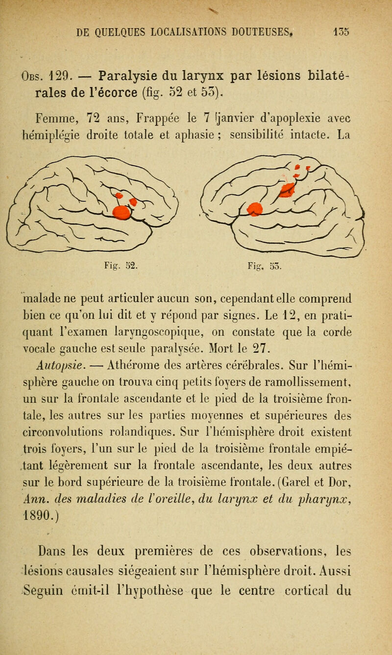Obs. 429. — Paralysie du larynx par lésions bilaté- rales de l'écorce (fig. 52 et 53). Femme, 72 ans, Frappée le 7 fjanvier d'apoplexie avec hémiplégie droite totale et aphasie ; sensibilité intacte. La Fig. 52. Fig. 53. malade ne peut articuler aucun son, cependant elle comprend bien ce qu'on lui dit et y répond par signes. Le 12, en prati- quant l'examen laryngoscopique, on constate que la corde vocale gauche est seule paralysée. Mort le 27. Autopsie. — Athérome des artères cérébrales. Sur l'hémi- sphère gauche on trouva cinq petits foyers de ramollissement, un sur la frontale ascendante et le pied de la troisième fron- tale, les autres sur les parties moyennes et supérieures des circonvolutions rolandiques. Sur l'hémisphère droit existent trois foyers, l'un sur le pied de la troisième frontale empié- tant légèrement sur la frontale ascendante, les deux autres sur le bord supérieure de la troisième frontale. (Garel et Dor, Ann. des maladies de l'oreille, du larynx et du pharynx, 1890.) Dans les deux premières de ces observations, les lésions causales siégeaient sur l'hémisphère droit. Aussi Seguin émit-il l'hypothèse que le centre cortical du