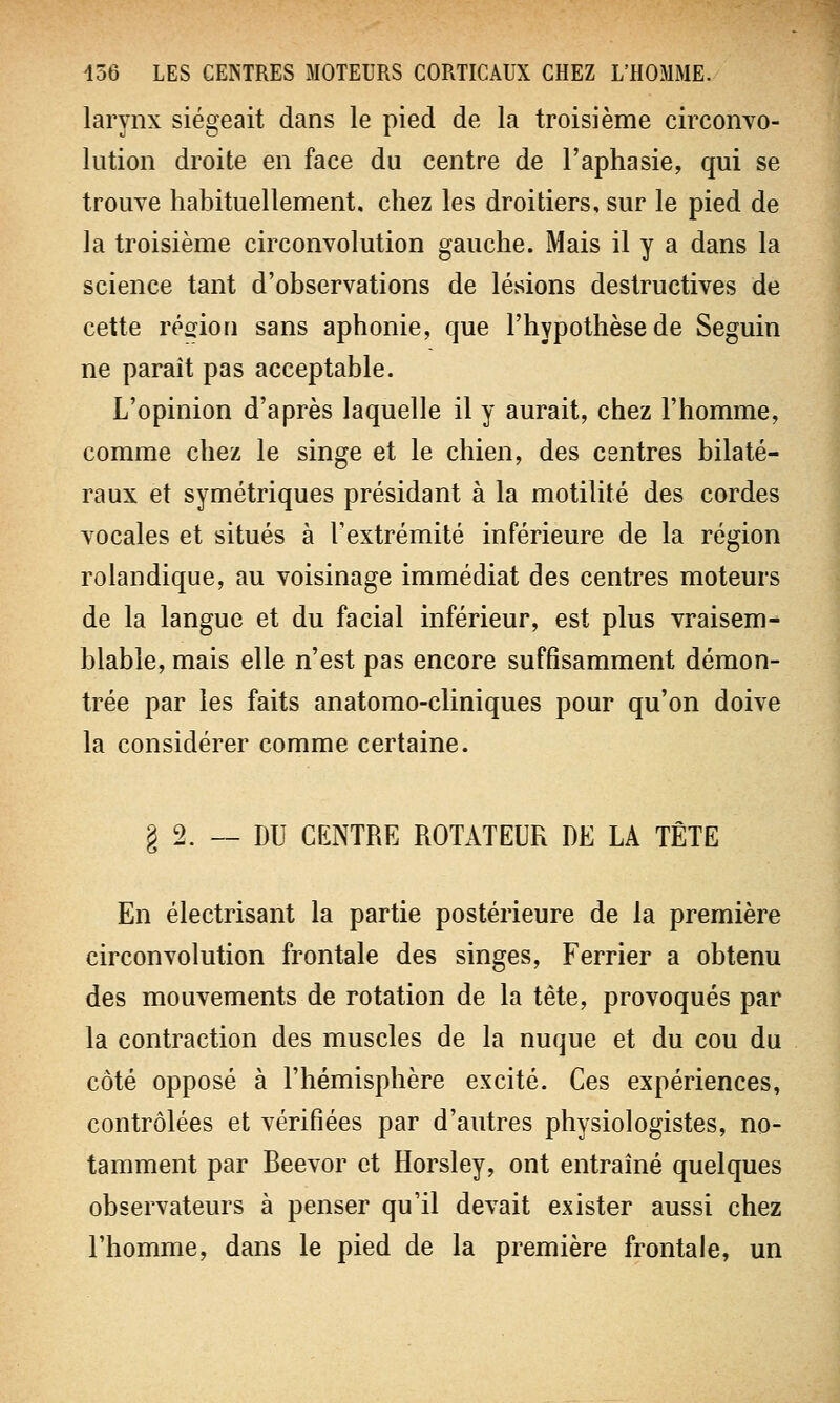 larynx siégeait dans le pied de la troisième circonvo- lution droite en face du centre de l'aphasie, qui se trouve habituellement, chez les droitiers, sur le pied de la troisième circonvolution gauche. Mais il y a dans la science tant d'observations de lésions destructives de cette région sans aphonie, que l'hypothèse de Seguin ne parait pas acceptable. L'opinion d'après laquelle il y aurait, chez l'homme, comme chez le singe et le chien, des centres bilaté- raux et symétriques présidant à la motilité des cordes vocales et situés à l'extrémité inférieure de la région rolandique, au voisinage immédiat des centres moteurs de la langue et du facial inférieur, est plus vraisem- blable, mais elle n'est pas encore suffisamment démon- trée par les faits anatomo-cliniques pour qu'on doive la considérer comme certaine. g 2. — DU CENTRE ROTATEUR DE LA TÊTE En électrisant la partie postérieure de la première circonvolution frontale des singes, Ferrier a obtenu des mouvements de rotation de la tête, provoqués par la contraction des muscles de la nuque et du cou du côté opposé à l'hémisphère excité. Ces expériences, contrôlées et vérifiées par d'autres physiologistes, no- tamment par Beevor et Horsley, ont entraîné quelques observateurs à penser qu'il devait exister aussi chez l'homme, dans le pied de la première frontale, un
