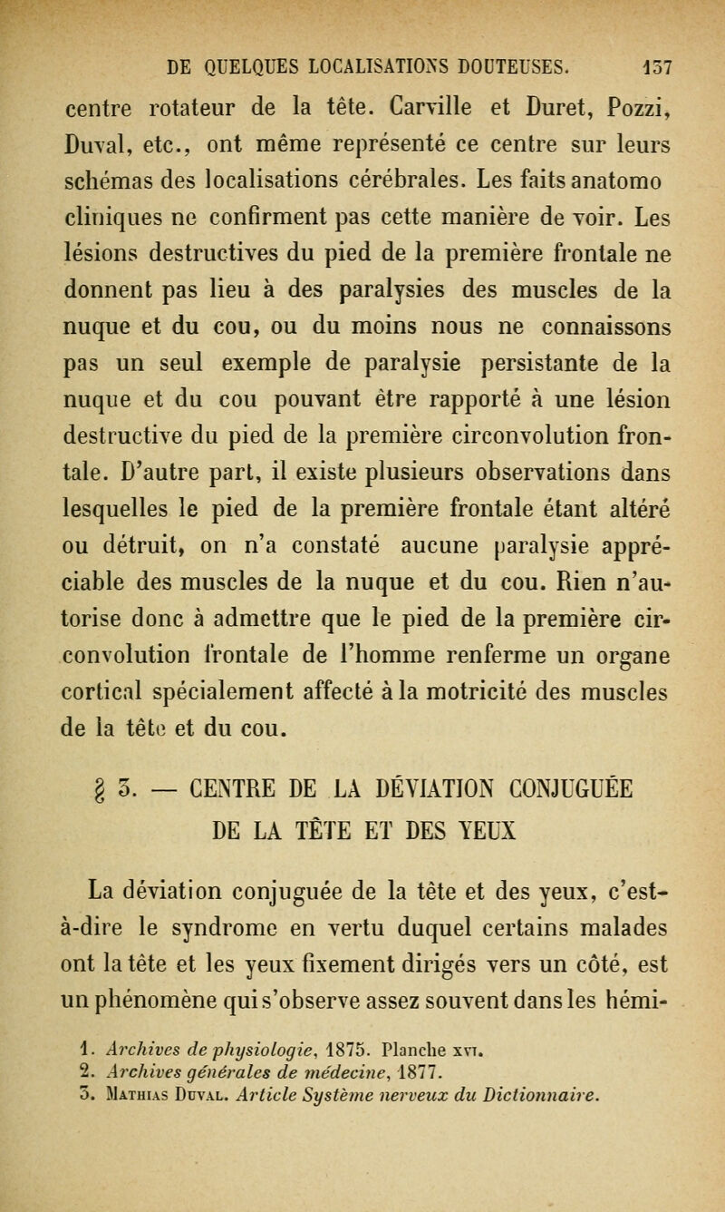 centre rotateur de la tête. Carville et Duret, Pozzi, Dirval, etc., ont même représenté ce centre sur leurs schémas des localisations cérébrales. Les faits anatomo cliniques ne confirment pas cette manière de voir. Les lésions destructives du pied de la première frontale ne donnent pas lieu à des paralysies des muscles de la nuque et du cou, ou du moins nous ne connaissons pas un seul exemple de paralysie persistante de la nuque et du cou pouvant être rapporté à une lésion destructive du pied de la première circonvolution fron- tale. D'autre part, il existe plusieurs observations dans lesquelles le pied de la première frontale étant altéré ou détruit, on n'a constaté aucune paralysie appré- ciable des muscles de la nuque et du cou. Rien n'au- torise donc à admettre que le pied de la première cir- convolution frontale de l'homme renferme un organe cortical spécialement affecté à la motricité des muscles de la tête et du cou. § 5. — CENTRE DE LA DÉVIATION CONJUGUÉE DE LA TÊTE ET DES YEUX La déviation conjuguée de la tête et des yeux, c'est- à-dire le syndrome en vertu duquel certains malades ont la tête et les yeux fixement dirigés vers un côté, est un phénomène qui s'observe assez souvent dans les hémi- 1. Archives de physiologie, 1875. Planche xvt. 2. Archives générales de médecine, 1877. 5. Mathias Duval. Article Système nerveux du Dictionnaire.