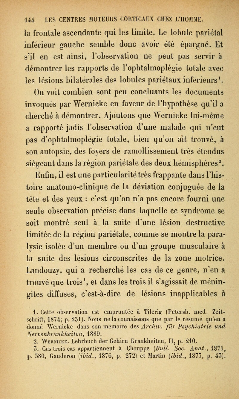 la frontale ascendante qui les limite. Le lobule pariétal inférieur gauche semble donc avoir été épargné. Et s'il en est ainsi, l'observation ne peut pas servir à démontrer les rapports de l'ophtalrnoplégie totale avec les lésions bilatérales des lobules pariétaux inférieurs1. On voit combien sont peu concluants les documents invoqués par Wernicke en faveur de l'hypothèse qu'il a cherché à démontrer. Ajoutons que Wernicke lui-même a rapporté jadis l'observation d'une malade qui n'eut pas d'ophtalmoplégie totale, bien qu'on ait trouvé, à son autopsie, des foyers de ramollissement très étendus siégeant dans la région pariétale des deux hémisphères2. Enfin, il est une particularité très frappante dans l'his- toire anatomo-clinique de la déviation conjuguée de la tête et des yeux : c'est qu'on n'a pas encore fourni une seule observation précise dans laquelle ce syndrome se soit montré seul à la suite d'une lésion destructive limitée de la région pariétale, comme se montre la para- lysie isolée d'un membre ou d'un groupe musculaire à la suite des lésions circonscrites de la zone motrice. Landouzy, qui a recherché les cas de ce genre, n'en a trouvé que trois1, et dans les trois il s'agissait de ménin- gites diffuses, c'est-à-dire de lésions inapplicables à 1. Cette observation est empruntée à Tilerig (Petersb. med. Zeit- schrift, 1874; p. 251). Nous ne la connaissons que par le résumé qu'en a donné Wernicke dans son mémoire des Archiv. fur Psychiatrie und Nervenkrankheiten, 1889. 2. Wernicke. Lehrbuch der Gehirn Krankheiten, II, p. 210. 3. Ces trois cas appartiennent à Cbouppe [Bull. Soc. Anat., 1871, p. 380, Gauderon (ibid., 1876, p. 272) et Martin (ibid., 1877, p. 45).