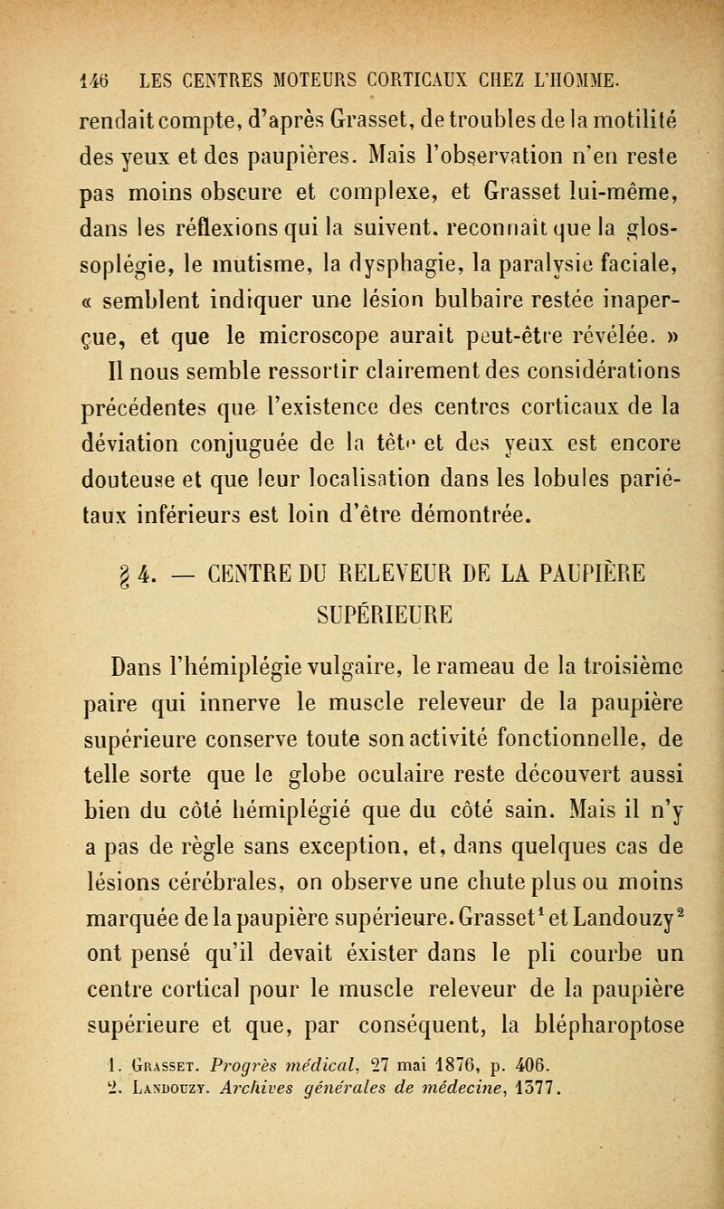 rendait compte, d'après Grasset, de troubles de la motilité des yeux et des paupières. Mais l'observation n'en reste pas moins obscure et complexe, et Grasset lui-même, dans les réflexions qui la suivent, reconnaît que la glos- soplégie, le mutisme, la dysphagie, la paralysie faciale, « semblent indiquer une lésion bulbaire restée inaper- çue, et que le microscope aurait peut-être révélée. » Il nous semble ressortir clairement des considérations précédentes que l'existence des centres corticaux de la déviation conjuguée de la têt»» et des yeux est encore douteuse et que leur localisation dans les lobules parié- taux inférieurs est loin d'être démontrée. § 4. — CENTRE DU RELEVEUR DE LA PAUPIÈRE SUPÉRIEURE Dans l'hémiplégie vulgaire, le rameau de la troisième paire qui innerve le muscle releveur de la paupière supérieure conserve toute son activité fonctionnelle, de telle sorte que le globe oculaire reste découvert aussi bien du côté hémiplégie que du côté sain. Mais il n'y a pas de règle sans exception, et, dans quelques cas de lésions cérébrales, on observe une chute plus ou moins marquée de la paupière supérieure. Grasset1 et Landouzy2 ont pensé qu'il devait exister dans le pli courbe un centre cortical pour le muscle releveur de la paupière supérieure et que, par conséquent, la blépharoptose t. Grasset. Progrès médical. 11 mai 1876, p. 406. 1. Landouzy. Archives générales de médecine, 1377.