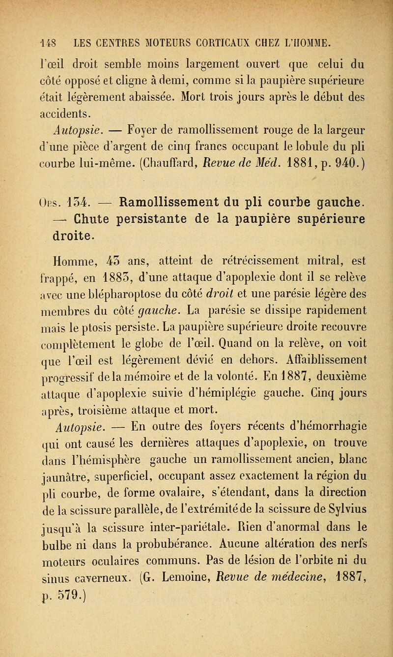l'œil droit semble moins largement ouvert que celui du côté opposé et cligne à demi, comme si la paupière supérieure était légèrement abaissée. Mort trois jours après le début des accidents. Autopsie. — Foyer de ramollissement rouge de la largeur d'une pièce d'argent de cinq francs occupant le lobule du pli courbe lui-même. (Chauffard, Revue de Méd. 1881, p. 940.) Ois. 134. — Ramollissement du pli courbe gauche. — Chute persistante de la paupière supérieure droite. Homme, 43 ans, atteint de rétrécissement mitral, est frappé, en 1883, d'une attaque d'apoplexie dont il se relève avec une blépharoptose du côté droit et une parésie légère des membres du côté gauche. La parésie se dissipe rapidement mais le ptosis persiste. La paupière supérieure droite recouvre complètement le globe de l'œil. Quand on la relève, on voit que l'œil est légèrement dévié en dehors. Affaiblissement progressif de la mémoire et de la volonté. En 1887, deuxième attaque d'apoplexie suivie d'hémiplégie gauche. Cinq jours après, troisième attaque et mort. Autopsie. — En outre des foyers récents d'hémorrhagie qui ont causé les dernières attaques d'apoplexie, on trouve dans l'hémisphère gauche un ramollissement ancien, blanc jaunâtre, superficiel, occupant assez exactement la région du pli courbe, de forme ovalaire, s'étendant, dans la direction de la scissure parallèle, de l'extrémité de la scissure de Sylvius jusqu'à la scissure inter-pariétale. Rien d'anormal dans le bulbe ni dans la probubérance. Aucune altération des nerfs moteurs oculaires communs. Pas de lésion de l'orbite ni du sinus caverneux. (G. Lemoine, Revue de médecine, 1887, p. 579.)