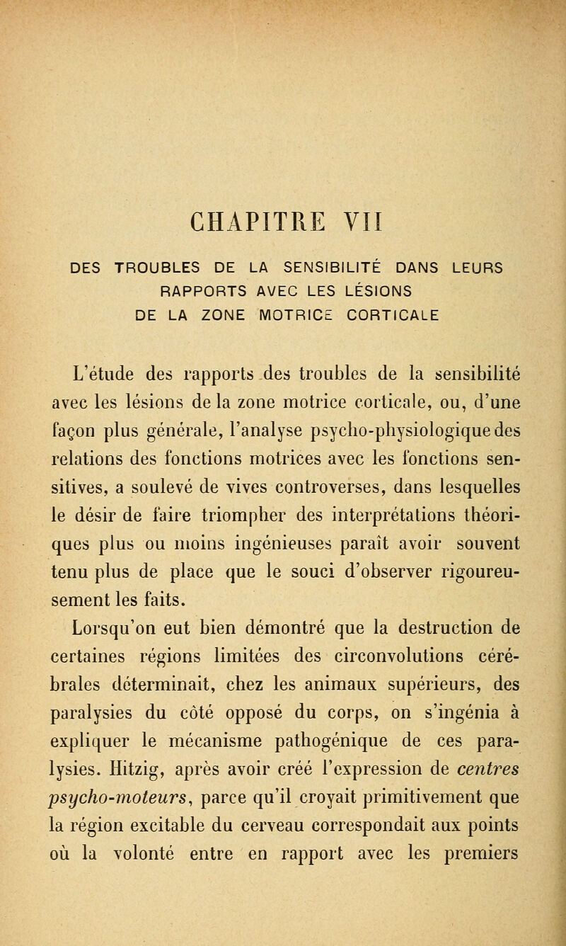 CHAPITRE VII DES TROUBLES DE LA SENSIBILITÉ DANS LEURS RAPPORTS AVEC LES LÉSIONS DE LA ZONE MOTRICE CORTICALE L'étude des rapports des troubles de la sensibilité avec les lésions de la zone motrice corticale, ou, d'une façon plus générale, l'analyse psycho-physiologique des relations des fonctions motrices avec les fonctions sen- sitives, a soulevé de vives controverses, dans lesquelles le désir de faire triompher des interprétations théori- ques plus ou moins ingénieuses paraît avoir souvent tenu plus de place que le souci d'observer rigoureu- sement les faits. Lorsqu'on eut bien démontré que la destruction de certaines régions limitées des circonvolutions céré- brales déterminait, chez les animaux supérieurs, des paralysies du côté opposé du corps, on s'ingénia à expliquer le mécanisme pathogénique de ces para- lysies. Hitzig, après avoir créé l'expression de centres psycho-moteurs, parce qu'il croyait primitivement que la région excitable du cerveau correspondait aux points où la volonté entre en rapport avec les premiers