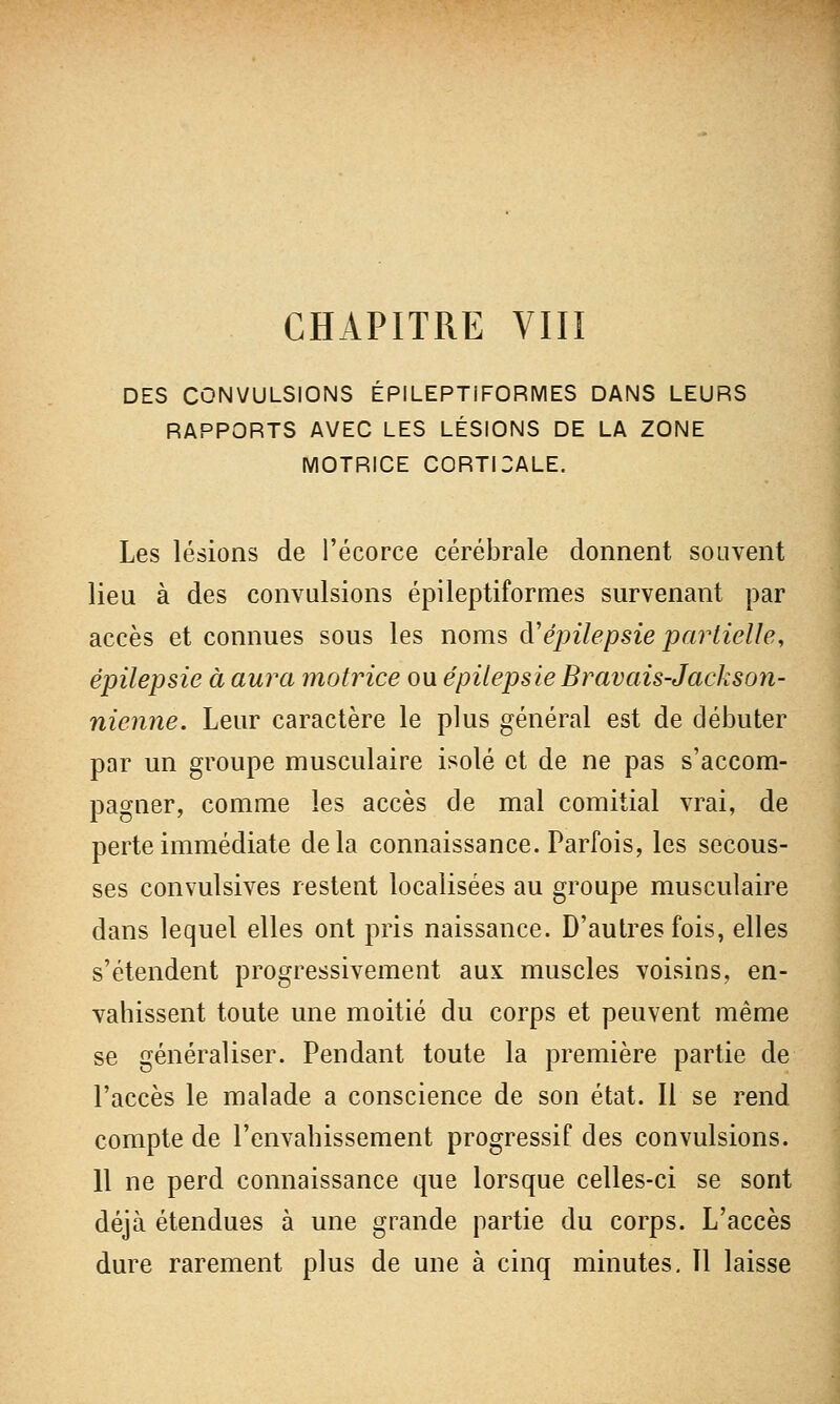 CHAPITRE VIII DES CONVULSIONS ÉPILEPTIFORMES DANS LEURS RAPPORTS AVEC LES LÉSIONS DE LA ZONE MOTRICE CORTICALE. Les lésions de l'écorce cérébrale donnent souvent lieu à des convulsions épileptiformes survenant par accès et connues sous les noms d'épilepsie partielle, épilepsie à aura motrice ou épilepsie Bravais-Jackson- nienne. Leur caractère le plus général est de débuter par un groupe musculaire isolé et de ne pas s'accom- pagner, comme les accès de mal comitial vrai, de perte immédiate delà connaissance. Parfois, les secous- ses convulsives restent localisées au groupe musculaire dans lequel elles ont pris naissance. D'autres fois, elles s'étendent progressivement aux muscles voisins, en- vahissent toute une moitié du corps et peuvent même se généraliser. Pendant toute la première partie de l'accès le malade a conscience de son état. Il se rend compte de l'envahissement progressif des convulsions. 11 ne perd connaissance que lorsque celles-ci se sont déjà étendues à une grande partie du corps. L'accès dure rarement plus de une à cinq minutes. 11 laisse