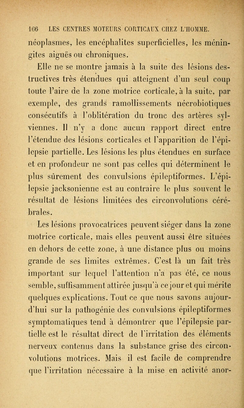 néoplasmes, les encéphalites superficielles, les ménin- gites aiguës ou chroniques. Elle ne se montre jamais à la suite des lésions des- tructives très étendues qui atteignent d'un seul coup toute l'aire de la zone motrice corticale, à la suite, par exemple, des grands ramollissements nécrobiotiques consécutifs à l'oblitération du tronc des artères syl- viennes. Il n'y a donc aucun rapport direct entre l'étendue des lésions corticales et l'apparition de l'épi- lepsie partielle. Les lésions les plus étendues en surface et en profondeur ne sont pas celles qui déterminent le plus sûrement des convulsions épileptiformes. L'épi- lepsie jacksonienne est au contraire le plus souvent le résultat de lésions limitées des circonvolutions céré- brales. Les lésions provocatrices peuvent siéger dans la zone motrice corticale, mais elles peuvent aussi être situées en dehors de cette zone, à une distance plus ou moins grande de ses limites extrêmes. C'est là un fait très important sur lequel l'attention n'a pas été, ce nous semble, suffisamment attirée jusqu'à ce jour et qui mérite quelques explications. Tout ce que nous savons aujour- d'hui sur la pathogénie des convulsions épileptiformes symptomatiques tend à démontrer que l'épilepsie par- tielle est le résultat direct de l'irritation des éléments nerveux contenus dans la substance grise des circon- volutions motrices. Mais il est facile de comprendre que l'irritation nécessaire à la mise en activité anor-