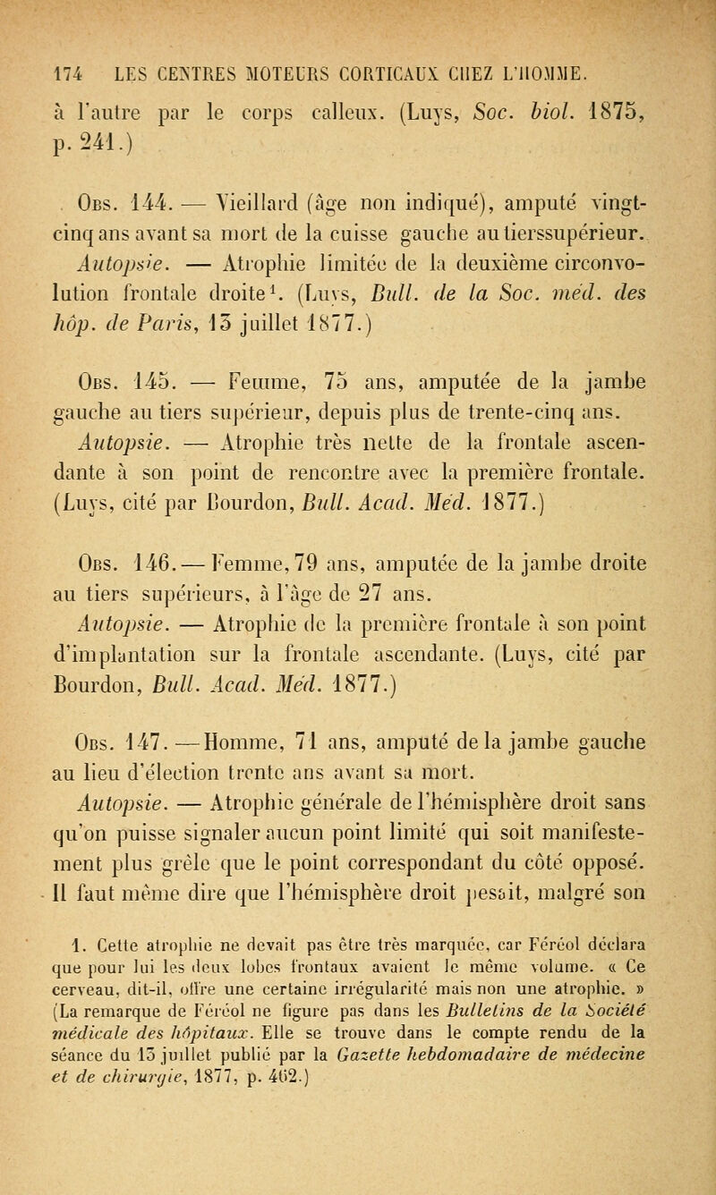 à l'autre par le corps calleux. (Luys, Soc. biol. 1875, p. 241.) Obs. 144. — Vieillard (âge non indiqué), amputé vingt- cinq ans avant sa mort de la cuisse gauche autierssupérieur. Autopsie. — Atrophie limitée de la deuxième circonvo- lution frontale droite1. (Luys, Bull, de la Soc. méd. des hop. de Paris, 13 juillet 1877.) Obs. 145. — Femme, 75 ans, amputée de la jambe gauche au tiers supérieur, depuis plus de trente-cinq ans. Autopsie. — Atrophie très nette de la frontale ascen- dante à son point de rencontre avec la première frontale. (Luys, cité par Bourdon, Bull. Acad. Méd. 1877.) Obs. 146. — Femme, 79 ans, amputée de la jambe droite au tiers supérieurs, à l'âge de 27 ans. Autopsie. — Atrophie de la première frontale à son point d'implantation sur la frontale ascendante. (Luys, cité par Bourdon, Bull. Acad. Méd. 1877.) Obs. 147.—Homme, 71 ans, amputé delà jambe gauche au lieu d'élection trente ans avant su mort. Autopsie. — Atrophie générale de l'hémisphère droit sans qu'on puisse signaler aucun point limité qui soit manifeste- ment plus grêle que le point correspondant du côté opposé. 11 faut même dire que l'hémisphère droit pesait, malgré son 4. Cette atrophie ne devait pas être très marquée, car Féréol déclara que pour lui les deux lobes frontaux avaient le même volume. « Ce cerveau, dit-il, olîre une certaine irrégularité mais non une atrophie. » (La remarque de Féréol ne figure pas dans les Bulletins de la Société médicale des hôpitaux. Elle se trouve dans le compte rendu de la séance du 13 juillet publié par la Gazette hebdomadaire de médecine et de chirurgie, 1877, p. 402.)