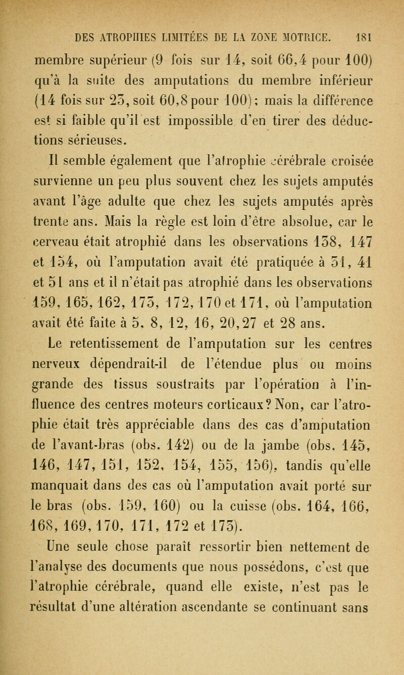 membre supérieur (9 fois sur 14, soit 66,4 pour 100) qu'à la suite des amputations du membre inférieur (14 fois sur 25, soit 60,8 pour 100); mais la différence est si faible qu'il est impossible d'en tirer des déduc- tions sérieuses. Il semble également que l'atrophie cérébrale croisée survienne un peu plus souvent chez les sujets amputés avant l'âge adulte que chez les sujets amputés après trente ans. Mais la règle est loin d'être absolue, car le cerveau était atrophié dans les observations 158, 147 et 154, où l'amputation avait été pratiquée à 51, 41 et 51 ans et il n'était pas atrophié dans les observations 159, 165,162, 175, 172,170 et 171, où l'amputation avait été faite à 5, 8, 12, 16, 20,27 et 28 ans. Le retentissement de l'amputation sur les centres nerveux dépendrait-il de l'étendue plus ou moins grande des tissus soustraits par l'opération à l'in- fluence des centres moteurs corticaux? Non, car l'atro- phie était très appréciable dans des cas d'amputation de l'avant-bras (obs. 142) ou de la jambe (obs. 145, 146, 147,151, 152, 154, 155, 156), tandis qu'elle manquait dans des cas où l'amputation avait porté sur le bras (obs. 159, 160) ou la cuisse (obs. 164, 166, 168, 169, 170, 171, 172 et 175). Une seule chose paraît ressortir bien nettement de l'analyse des documents que nous possédons, c'est que l'atrophie cérébrale, quand elle existe, n'est pas le résultat d'une altération ascendante se continuant sans