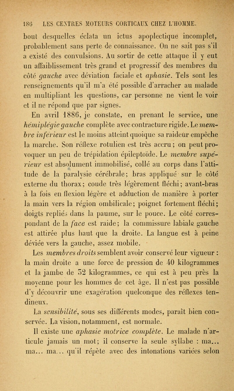 bout desquelles éclata un ictus apoplectique incomplet, probablement sans perte de connaissance. On ne sait pas s'il a existé des convulsions. Au sortir de cette attaque il y eut un affaiblissement très grand et progressif des membres du côté gauche avec déviation faciale et aphasie. Tels sont les renseignements qu'il m'a été possible d'arracher au malade en multipliant les questions, car personne ne vient le voir et il ne répond que par signes. En avril 1886, je constate, en prenant le service, une hémiplégie gauche complète avec contracture rigide. Le mem- bre inférieur est le moins atteint quoique sa raideur empêche la marche. Son réllexe rotulien est très accru ; on peut pro- voquer un peu de trépidation épileptoïde. Le membre supé- rieur est absolument immobilisé, collé au corps dans l'atti- tude de la paralysie cérébrale ; bras appliqué sur le côté externe du thorax; coude très légèrement fléchi; avant-bras à la fois en flexion légère et adduction de manière à porter la main vers la région ombilicale ; poignet fortement fléchi ; doigts repliés dans la paume, sur le pouce. Le côté corres- pondant de la face est raide ; la commissure labiale gauche est attirée plus haut que la droite. La langue est à peine déviée vers la gauche, assez mobile. Les membres droits semblent avoir conservé leur vigueur : la main droite a une force de pression de 40 kilogrammes et la jambe de 52 kilogrammes, ce qui est à peu près la moyenne pour les hommes de cet âge. Il n'est pas possible d'y découvrir une exagération quelconque des réflexes ten- dineux. La sensibilité, sous ses différents modes, paraît bien con- servée. La vision, notamment, est normale. Il existe une aphasie motrice complète. Le malade n'ar- ticule jamais un mot; il conserve la seule syllabe : ma... ma... ma... qu'il répète avec des intonations variées selon