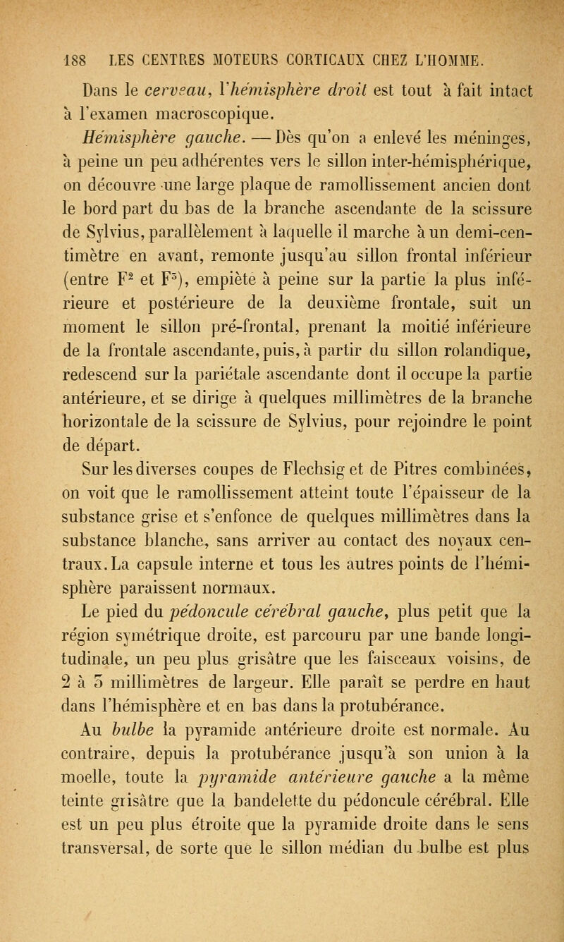 Dans le cerveau, Y hémisphère droit est tout a fait intact à l'examen macroscopique. Hémisphère gauche. —Dès qu'on a enlevé les méninges, à peine un peu adhérentes vers le sillon inter-hémisphérique, on découvre une large plaque de ramollissement ancien dont le bord part du bas de la branche ascendante de la scissure de Sylvius, parallèlement à laquelle il marche à un demi-cen- timètre en avant, remonte jusqu'au sillon frontal inférieur (entre F2 et F3), empiète à peine sur la partie la plus infé- rieure et postérieure de la deuxième frontale, suit un moment le sillon pré-frontal, prenant la moitié inférieure de la frontale ascendante, puis, à partir du sillon rolandique, redescend sur la pariétale ascendante dont il occupe la partie antérieure, et se dirige à quelques millimètres de la branche horizontale de la scissure de Sylvius, pour rejoindre le point de départ. Sur les diverses coupes de Flechsiget de Pitres combinées, on voit que le ramollissement atteint toute l'épaisseur de la substance grise et s'enfonce de quelques millimètres dans la substance blanche, sans arriver au contact des noyaux cen- traux. La capsule interne et tous les autres points de l'hémi- sphère paraissent normaux. Le pied du pédoncule cérébral gauche, plus petit que la région symétrique droite, est parcouru par une bande longi- tudinale, un peu plus grisâtre que les faisceaux voisins, de 2 à 5 millimètres de largeur. Elle paraît se perdre en haut dans l'hémisphère et en bas dans la protubérance. Au bulbe la pyramide antérieure droite est normale. Au contraire, depuis la protubérance jusqu'à son union à la moelle, toute la pyramide antérieure gauche a la même teinte grisâtre que la bandelette du pédoncule cérébral. Elle est un peu plus étroite que la pyramide droite dans le sens transversal, de sorte que le sillon médian du bulbe est plus