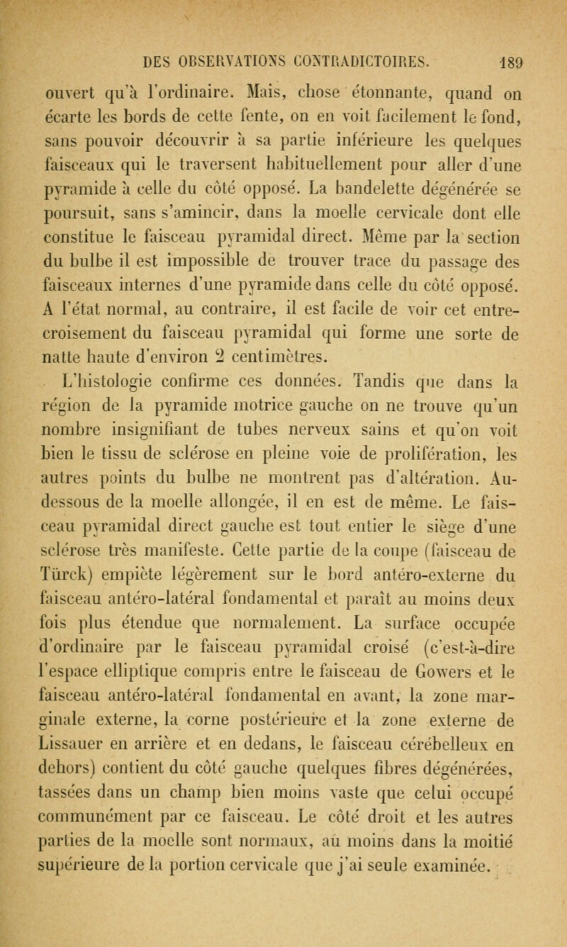 ouvert qu'à l'ordinaire. Mais, chose étonnante, quand on écarte les bords de cette fente, on en voit facilement le fond, sans pouvoir découvrir à sa partie inférieure les quelques faisceaux qui le traversent habituellement pour aller d'une pyramide à celle du côté opposé. La bandelette dégénérée se poursuit, sans s'amincir, dans la moelle cervicale dont elle constitue le faisceau pyramidal direct. Même par la section du bulbe il est impossible de trouver trace du passage des faisceaux internes d'une pyramide dans celle du côté opposé. A l'état normal, au contraire, il est facile de voir cet entre- croisement du faisceau pyramidal qui forme une sorte de natte haute d'environ 2 centimètres. L'histologie confirme ces données. Tandis que dans la région de la pyramide motrice gauche on ne trouve qu'un nombre insignifiant de tubes nerveux sains et qu'on voit bien le tissu de sclérose en pleine voie de prolifération, les autres points du bulbe ne montrent pas d'altération. Au- dessous de la moelle allongée, il en est de même. Le fais- ceau pyramidal direct gauche est tout entier le siège d'une sclérose très manifeste. Cette partie de la coupe (faisceau de Tùrck) empiète légèrement sur le bord antéro-externe du faisceau antéro-latéral fondamental et paraît au moins deux fois plus étendue que normalement. La surface occupée d'ordinaire par le faisceau pyramidal croisé (c'est-à-dire l'espace elliptique compris entre le faisceau de Gowers et le faisceau antéro-latéral fondamental en avant, la zone mar- ginale externe, la corne postérieure et la zone externe de Lissauer en arrière et en dedans, le faisceau cérébelleux en dehors) contient du côté gauche quelques fibres dégénérées, tassées dans un champ bien moins vaste que celui occupé communément par ce faisceau. Le côté droit et les autres parties de la moelle sont normaux, au moins dans la moitié supérieure de la portion cervicale que j'ai seule examinée.