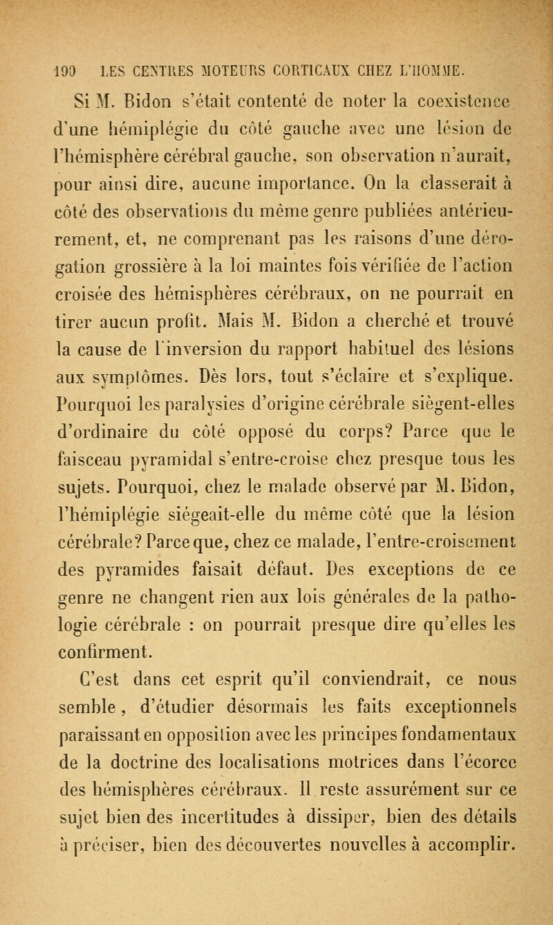 Si M. Bidon s'était contenté de noter la coexistence d'une hémiplégie du côté gauche avec une lésion de l'hémisphère cérébral gauche, son observation n'aurait, pour ainsi dire, aucune importance. On la classerait à côté des observations du même genre publiées antérieu- rement, et, ne comprenant pas les raisons d'une déro- gation grossière à la loi maintes fois vérifiée de l'action croisée des hémisphères cérébraux, on ne pourrait en tirer aucun profit. Mais M. Bidon a cherché et trouvé la cause de l'inversion du rapport habituel des lésions aux symptômes. Dès lors, tout s'éclaire et s'explique. Pourquoi les paralysies d'origine cérébrale siègent-elles d'ordinaire du côté opposé du corps? Parce que le faisceau pyramidal s'entre-croise chez presque tous les sujets. Pourquoi, chez le malade observé par M. Bidon, l'hémiplégie siégeait-elle du même côté que la lésion cérébrale? Parce que, chez ce malade, l'entre-croisement des pyramides faisait défaut. Des exceptions de ce genre ne changent rien aux lois générales de la patho- logie cérébrale : on pourrait presque dire qu'elles les confirment. C'est dans cet esprit qu'il conviendrait, ce nous semble, d'étudier désormais les faits exceptionnels paraissant en opposition avec les principes fondamentaux de la doctrine des localisations motrices dans l'écorce des hémisphères cérébraux. 11 reste assurément sur ce sujet bien des incertitudes à dissiper, bien des détails à préciser, bien des découvertes nouvelles à accomplir.