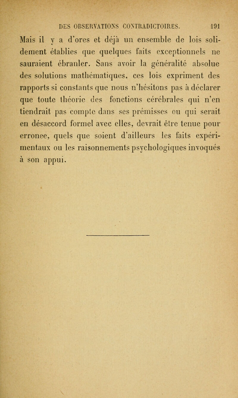 Mais il y a d'ores et déjà un ensemble de lois soli- dement établies que quelques faits exceptionnels ne sauraient ébranler. Sans avoir la généralité absolue des solutions mathématiques, ces lois expriment des rapports si constants que nous n'hésitons pas à déclarer que toute théorie des fonctions cérébrales qui n'en tiendrait pas complc dans ses prémisses ou qui serait en désaccord formel avec elles, devrait être tenue pour erronée, quels que soient d'ailleurs les faits expéri- mentaux ou les raisonnements psychologiques invoqués à son appui.