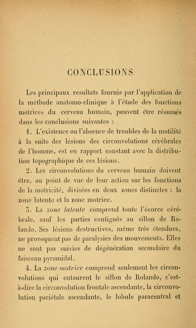 CONCLUSIONS Les principaux résultats fournis par l'application de la méthode anatomo-clinique à l'étude des fonctions motrices du cerveau humain, peuvent être résumées dans les conclusions suivantes : 1. L'existence ou l'absence de troubles de la motilité à la suite des lésions des circonvolutions cérébrales de l'homme, est en rapport constant avec la distribu- tion topographique de ces lésions. 2. Les circonvolutions du cerveau humain doivent être, au point de vue de leur action sur les fonctions de la motricité, divisées en deux zones distinctes : la zone latente et la zone motrice. 5. La zone latente comprend toute l'écorce céré- brale, sauf les parties contiguës au sillon de Ro- lando. Ses lésions destructives, même très étendues, ne provoquent pas de paralysies des mouvements. Elles ne sont pas suivies de dégénération secondaire du faisceau pyramidal. 4. La zone motrice comprend seulement les circon- volutions qui entourent le sillon de Rolando, c'est- à-dire la circonvolution frontale ascendante, la circonvo- lution pariétale ascendante, le lobule paracentral et