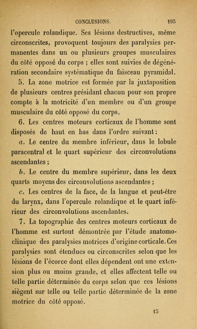 l'opercule rolandique. Ses lésions destructives, même circonscrites, provoquent toujours des paralysies per- manentes dans un ou plusieurs groupes musculaires du côté opposé du corps ; elles sont suivies de dégéné- ration secondaire systématique du faisceau pyramidal. 5. La zone motrice est formée par la juxtaposition de plusieurs centres présidant chacun pour son propre compte à la motricité d'un membre ou d'un groupe musculaire du côté opposé du corps. 6. Les centres moteurs corticaux de l'homme sont disposés de haut en bas dans l'ordre suivant: a. Le centre du membre inférieur, dans le lobule paracentral et le quart supérieur des circonvolutions ascendantes ; b. Le centre du membre supérieur, dans les deux quarts moyens des circonvolutions ascendantes ; c. Les centres de la face, de la langue et peut-être du larynx, dans l'opercule rolandique et le quart infé- rieur des circonvolutions ascendantes. 7. La topographie des centres moteurs corticaux de l'homme est surtout démontrée par l'étude anatomo- clinique des paralysies motrices d'origine corticale. Ces paralysies sont étendues ou circonscrites selon que les lésions de l'écorce dont elles dépendent ont une exten- sion plus ou moins grande, et elles affectent telle ou telle partie déterminée du corps selon que ces lésions siègent sur telle ou telle partie déterminée de la zone motrice du côté opposé.