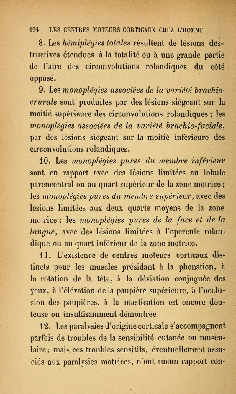 8. Les hémiplégies totales résultent de lésions des- tructives étendues à la totalité ou à une grande partie de l'aire des circonvolutions rolandiques du côté opposé. 9. Les monoplégies associées de la variété brachio- crurale sont produites par des lésions siégeant sur la moitié supérieure des circonvolutions rolandiques ; les monoplégies associées de la variété brachio-faciale, par des lésions siégeant sur la moitié inférieure des circonvolutions rolandiques. 10. Les monoplégies pures du membre inférieur sont en rapport avec des lésions limitées au lobule parencentral ou au quart supérieur de la zone motrice ; les monoplégies pures du membre supérieur, avec des lésions limitées aux deux quarts moyens de la zone motrice ; les monoplégies pures de la face et de la langue, avec des lésions limitées à l'opercule rolan- dique ou au quart inférieur de la zone motrice. 11. L'existence de centres moteurs corticaux dis- tincts pour les muscles présidant à la phonation, à la rotation de la tête, à la déviation conjuguée des yeux, à l'élévation de la paupière supérieure, à l'occlu- sion des paupières, à la mastication est encore dou- teuse ou insuffisamment démontrée. 12. Les paralysies d'origine corticale s'accompagnent parfois de troubles de la sensibilité cutanée ou muscu- laire; mais ces troubles sensitifs, éventuellement asso- ciés aux paralysies motrices, n'ont aucun rapport con-