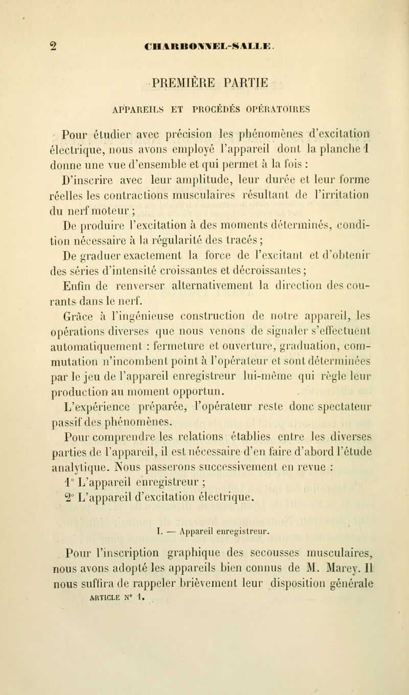 s CIIARBOlllVEL-^ALLK. PREMIÈRE PARTIE APPAREILS ET PROCÉDÉS OPÉRATOIRES Pour étudier avec précision les phénomènes d'excitation électrique, nous avons employé l'appareil dont la planche 1 donne une vue d'ensemble et qui permet à la fois : D'inscrire avec leur amplitude, leur durée et leur forme réelles les contractions musculaires résultant de l'irritation du nerf moteur ; De produire l'excitation à des moments déterminés, condi- tion nécessaire à la régularité des tracés ; De graduer exactement la force de l'excitant et d'obtenir des séries d'intensité croissantes et décroissantes; Enfin de renverser alternativement la direction des cou- rants dans le nerf. Grâce à l'ingénieuse construction de notre appareil, les opérations diverses que nous venons de signaler s'effectuent automatiquement : fermeture et ouverture, graduation, com- mutation n'incombent point à l'opérateur et sont déterminées par le jeu de l'appareil enregistreur lui-même qui règle leur production au moment opportun. L'expérience préparée, l'opérateur reste donc spectateur passif des phénomènes. Pour comprendre les relations établies entre les diverses parties de l'appareil, il est nécessaire d'en faire d'abord l'étude analytique. Nous passerons successivement en revue : 1° L'appareil enregistreur ; 2° L'appareil d'excitation électrique. I. — Appareil enregistreur. Pour l'hiscription graphique des secousses musculaires, nous avons adopté les appareils bien connus de M. Marey. Il nous suffira de rappeler brièvement leur disposition générale