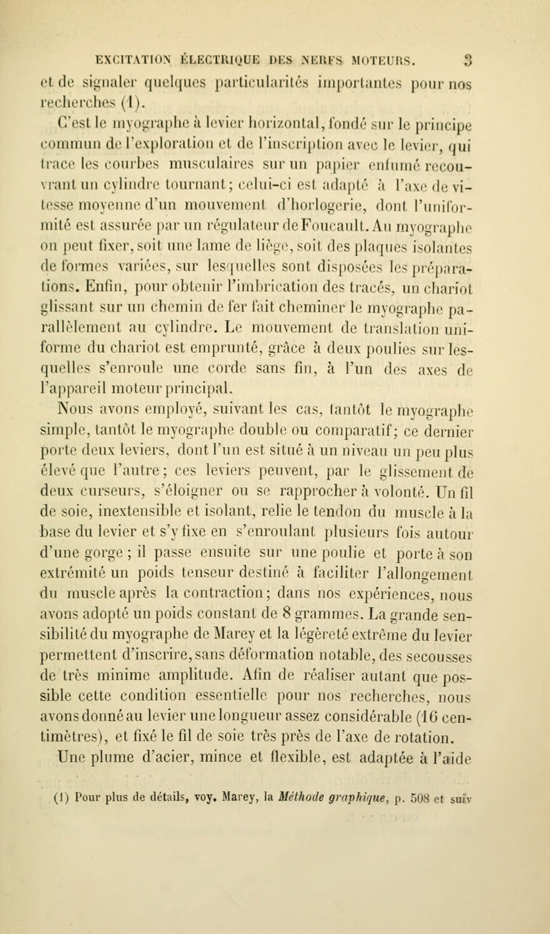 et de sip;iialer quelques parlicularilés importantes pour nos recherches (l). C'est le myographc à levier horizontal, fondé sur le principe commun de l'exploration et de l'inscription avec le levier, qui trace les couihes musculaires sur un papier enfumé recou- vrant un cylindre tournant; celui-ci est adapté à l'axe de vi- tesse moyeiuie d'un mouvement d'horlogerie, dont l'unilor- mité est assurée par un légulateur deFoucanlt. Au myographe on peut fixer, soit une lame de liège, soit des plaques isolantes déformes variées, sur les'[uell('s sont disposées les prépara- tions. Enfin, pour obtenir l'imbrication des tracés, un chariot glissant sur un chemin de fer fait cheminer le myographe pa- rallèlement au cylindre. Le mouvement de translation uni- forme du chariot est emprunté, grâce à deux poulies sur les- quelles s'enroule une corde sans fin, à l'un des axes de l'appareil moteur principal. Nous avons employé, suivant les cas, tantôt le myographe simple, tantôt le myographe double ou comparatif; ce dernier porte deux leviers, dont l'un est situé à un niveau un peu plus élevé que l'autre; ces leviers peuvent, par le glissement de deux curseurs, s'éloigner ou se rapprocher à volonté. Un fil de soie, inextensible et isolant, relie le tendon du muscle à la base du levier et s'y fixe en s'enroulant plusieurs fois autour d'une gorge ; il passe ensuite sur une poulie et porte à son extrémité un poids tenseur destiné à faciliter l'allongement du muscle après la contraction ; dans nos expériences, nous avons adopté un poids constant de 8 grammes. La grande sen- sibilité du myographe de Marey et la légèreté extrême du levier permettent d'inscrire, sans déformation notable, des secousses de très minime amplitude. Afin de réaliser autant que pos- sible cette condition essentielle pour nos recherches, nous avons donné au levier une longueur assez considérable (i6 cen- timètres), et fixé le fil de soie très près de l'axe de rotation. Une plume d'acier, mince et flexible, est adaptée à l'aide (1) Pour plus de détails, voy. Marey, la Méthode graphique, p. 508 et sufv