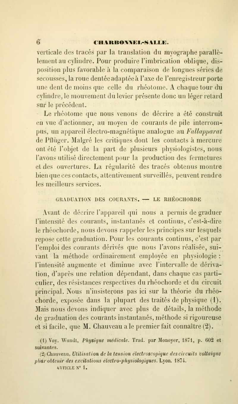 6^ €HAIiBO\.\EI.-SALLE:. verticale des tracés par la translation du myographe parallè- lement au cylindre. Pour produire l'imbrication oblique, dis- position plus favorable à la comparaison de longues séries de secousses, la roue dentée adaptée à l'axe de l'enregistreur porte une dent de moins que celle du rhéotome. A chaque tour du cylindre, le mouvement du levier présente donc un léger retard sur le précédent. Le rhéotome que nous venons de décrire a été construit en vue d'actionner, au moyen de courants de pile interrom- pus, un appareil électro-magnétique analogue au Fallapparat de Pfliiger. Malgré les critiques dont les contacts à mercure ont été l'objet de la part de plusieurs physiologistes, nous l'avons utilisé directement pour la production des fermetures et des ouvertures. La régularité des tracés obtenus montre bien que ces contacts, attentivement surveillés, peuvent rendre les m.eilleurs services. GRADUATION DES COURANTS. — LE RHÉOCHORDE Avant de décrire l'appareil qui nous a permis de graduer l'intensité des courants, instantanés et continus, c'est-à-dire le rhéochorde, nous devons rappeler les principes sur lesquels repose cette graduation. Pour les courants continus, c'est par l'emploi des courants dérivés que nous l'avons réalisée, sui- vant la méthode ordinairement employée en physiologie : l'intensité au2:mente et diminue avec l'intervalle de dériva- tion, d'après une relation dépendant, dans chaque cas parti- culier, des résistances respectives du rhéochorde et du circuit principal. Nous n'insistetons pas ici sur la théorie du rhéo- chorde, exposée dans la plupart des traités de physique (1). Mais nous devons indiquer avec plus de détails, la méthode de graduation des courants instantanés, méthode si rigoureuse et si facile, que M. Chauveau aie premier fait connaître (2). (1) Voy. AVuiidt, Physique médicale. Trad. par Monoyer, 1871, p. 602 et suivantes. {t) Chauveau, Utilisation de la tension electroscopique des ci) cuits voltaique pbûr obtenir des excitations électro-physiologiques. Lyon. 1874.