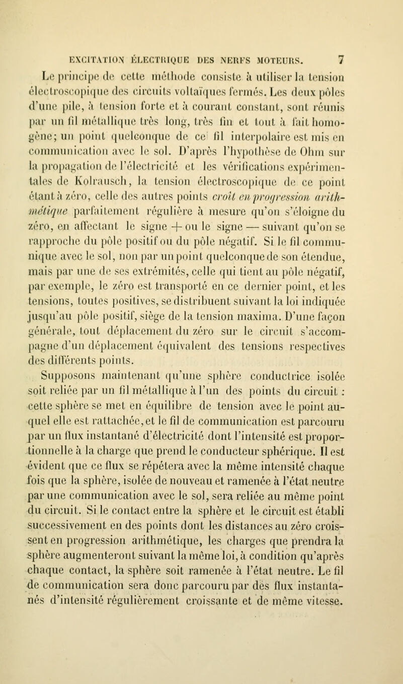 Le principe do cette métliode consiste îi utiliser la tension électi'os('opi(ine des circuits vollaïques l'ennés. Les deux pùles d'une pile, h tension forte et h courant constant, sont réunis par un fd métallique très long, très fin et tout à l'ait homo- gène; un point (|uelGonque de ce fil interpolairc est mis en connmuiication avec le sol. D'après riiypothèse de Ohm sur la propagation de l'électricité et les vérifications expérimen- tales de Kolrausch, la tension électroscopique de ce point étant à zéro, celle des autres points croît en progression arith- métique parfaitement régulière à mesure qu'on s'éloigne du zéro, en affectant le signe + ou le signe — suivant qu'on se rapproche du pôle positif ou du pôle négatif. Si le fd commu- nique avec le sol, non par un point quelconque de son étendue, mais par une de ses extrémités, celle qui tient au pôle négatif, par exemple, le zéro est transporté en ce dernier point, et les tensions, toutes positives, se distribuent suivant la loi indiquée jusqu'au pôle positif, siège de la tension maxima. D'une façon générale, tout déplacement du zéro sur le circuit s'accom- pagne d'un déplacement équivalent des tensions respectives des différents points. Supposons maintenant qu'une sphère conductrice isolée soit reliée par un fil métallique à l'un des points du circuit : cette sphère se met en équilibre de tension avec le point au- quel elle est rattachée, et le fd de communication est parcouru par un flux instantané d'électricité dont l'intensité est propor- tionnelle à la charge que prend le conducteur sphérique. Il est évident que ce flux se répétera avec la même intensité chaque fois que la sphère, isolée de nouveau et ramenée à l'état neutre par une communication avec le sol, sera reliée au même point du circuit. Si le contact entre la sphère et le circuit est établi successivement en des points dont les distances au zéro crois- sent en progression arithmétique, les charges que prendra la sphère augmenteront suivant la même loi, à condition qu'après chaque contact, la sphère soit ramenée à l'état neutre. Le fd ■de communication sera donc parcouru par dès flux instanta- nés d'intensité régulièrement croissante et de même vitesse.