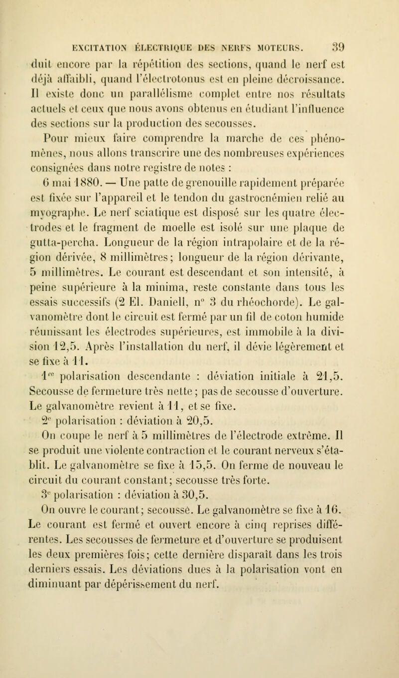 duit encore par la réixHition dos sections, qnand le nerf est déjà alVaibli, qnand rrlcctiotonns est en pleini; décroissance. Il existe donc nn pai'allélisme complet entre nos résultats actuels et ceux que nous avons obtenus en étudiant l'inlluence des sections sur la production des secousses. Pour mieux faire comprendre la marche de ces phéno- mènes, nous allons transcrire une des nombreuses expériences consignées dans notre registre de notes : 6 mai 1880. — Une patte de grenouille rapidement préparée est fixée sur l'appared et le tendon du gastrocnémien relié au myographe. Le nerf sciatique est disposé sur les quatre élec- trodes et le fragment de moelle est isolé sur une plaque de gutta-percha. Longueur de la région intrapolaire et de la ré- gion dérivée, 8 millimètres; longueur de la région dérivante, 5 millimètres. Le courant est descendant et son intensité, à peine supérieure à la minima, reste constante dans tous les essais successifs (2 El. Daniell, n 3 du rhéochorde). Le gal- vanomètre dont le circuit est fermé par un lil de coton humide réunissant les électrodes supérieures, est immobile à la divi- sion l'a,5. Après l'installation du nerf, il dévie légèrement et se fixe à LL 1' polarisation descendante : déviation initiale à 21,5. Secousse de fermeture très nette ; pas de secousse d'ouverture. Le galvanomètre revient à M, et se fixe. 2'' polarisation : déviation à 20,5. On coupe le nerf à 5 millimètres de l'électrode extrême. Il se produit une violente contraction et le courant nerveux s'éta- blit. Le galvanomètre se fixe à i5,5. On ferme de nouveau le circuit du courant constant; secousse très forte. 3*^^ polarisation : déviation à 30,5. On ouvre le courant; secousse. Le galvanomètre se fixe à 16. Le courant est fermé et ouvert encore à cinq reprises diffé- rentes. Les secousses de fermeture et d'ouverture se produisent les deux premières fois; cette dernière disparait dans les trois derniers essais. Les déviations dues à la polarisation vont en diminuant par dépérissement du nerf.