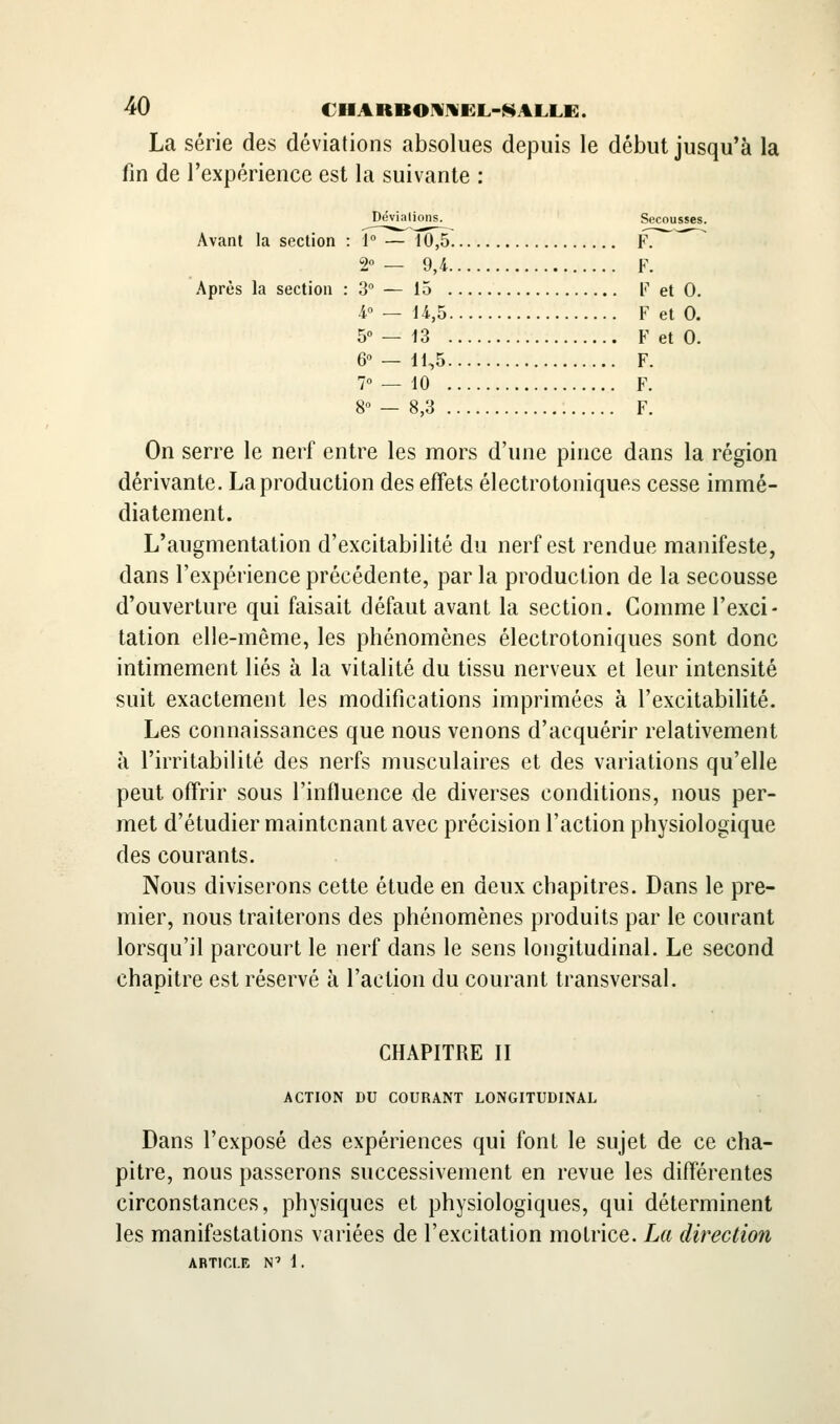 La série des déviations absolues depuis le début jusqu'à la fin de l'expérience est la suivante : Déviations. Secousses. Avant la section : i — i0,5 F. 2° — 9,4 F. Après la section : 3 — 15 F et 0. 4° — U,5 F et 0. 5° — 13 F et 0. 6 — 11,5 F. 7° — 10 F. 80 — 8,3 F. On serre le nerf entre les mors d'une pince dans la région dérivante. Lapi^oduction des effets électrotoniques cesse immé- diatement. L'augmentation d'excitabilité du nerf est rendue manifeste, dans l'expérience précédente, par la production de la secousse d'ouverture qui faisait défaut avant la section. Comme l'exci- tation elle-même, les phénomènes électrotoniques sont donc intimement liés à la vitalité du tissu nerveux et leur intensité suit exactement les modifications imprimées à l'excitabilité. Les connaissances que nous venons d'acquérir relativement à l'irritabilité des nerfs musculaires et des variations qu'elle peut offrir sous l'influence de diverses conditions, nous per- met d'étudier maintenant avec précision l'action physiologique des courants. Nous diviserons cette étude en deux chapitres. Dans le pre- mier, nous traiterons des phénomènes produits par le coui^ant lorsqu'il parcourt le nerf dans le sens longitudinal. Le second chapitre est réservé à l'action du courant transversal. CHAPITRE II ACTION DU COURANT LONGITUDINAL Dans l'exposé des expériences qui font le sujet de ce cha- pitre, nous passerons successivement en revue les différentes circonstances, physiques et physiologiques, qui déterminent les manifestations variées de l'excitation motrice. La direction