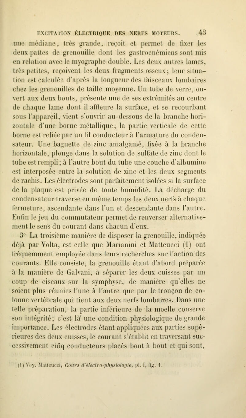 une médiane, 1res giande, reçoit et permet de fixer les deux pattes de grenouille dont les gastrocnémiens sont mis en i-elation avec le myoLiraplie double. Les deux autres lames, très petites, reçoivent les deux IVagments osseux; leur situa- tion t.'st calculée d'après la longueur des faisceaux lombaires chez les grenouilles de taille moyenne. Un tube de verre, ou- vert aux deux bouts, présente une de ses extrémités au centre de chaque lame dont il affleure la surface, et se recourbant sous l'appareil, vient s'ouvrir au-dessous de la branche hori- zontale d'une borne métallique; la partie verticale de celte borne est reliée par un fil conducteur à l'armature du conden- sateur. Une bai-Hiette de zinc anialuamé, fixée à la branche horizontale, plonge dans la solution de sulfate de zinc dont le tube est rempli; à l'autre bout du tube une couche d'albumine est interposée entre la solution de zinc et les deux segments de rachis. Les électrodes sont parfaitement isolées si la surface de la plaque est privée de toute humidité. La décharge du condensateur traverse en même temps les deux nerfs à chaque fermeture, ascendante dans l'un et descendante dans l'autre. Enfin le jeu du commutateur permet de renverser alternative- ment le sens du courant dans chacun d'eux. 3 La troisième manière de disposer la grenouille, indiquée déjà par Vol ta, est celle que Marianini et Matteucci (i) ont fréquemment employée dans leurs recherches sur l'action des courants. Elle consiste, la grenouille étant d'abord préparée à la manière de Galvani, à séparer les deux cuisses par un coup de ciseaux sur la symphyse, de manière qu'elles ne soient plus réunies l'une à l'autre que par le tronçon de co- lonne vertébrale qui tient aux deux nerfs lombaires. Dans une telle préparation, la partie inférieure de la moelle conserve son intégrité; c'est là' une condition physiologique de grande importance. Les électrodes étant appliquées aux parties supé- rieures des deux cuisses, le courant s'établit en traversant suc- cessivement cinq conducteurs placés bout à bout et qui sont, (1) Voy. Malleucci, Coins d'i'leclro-ph>jsiolo(/ie, pi. I, llg. 1.